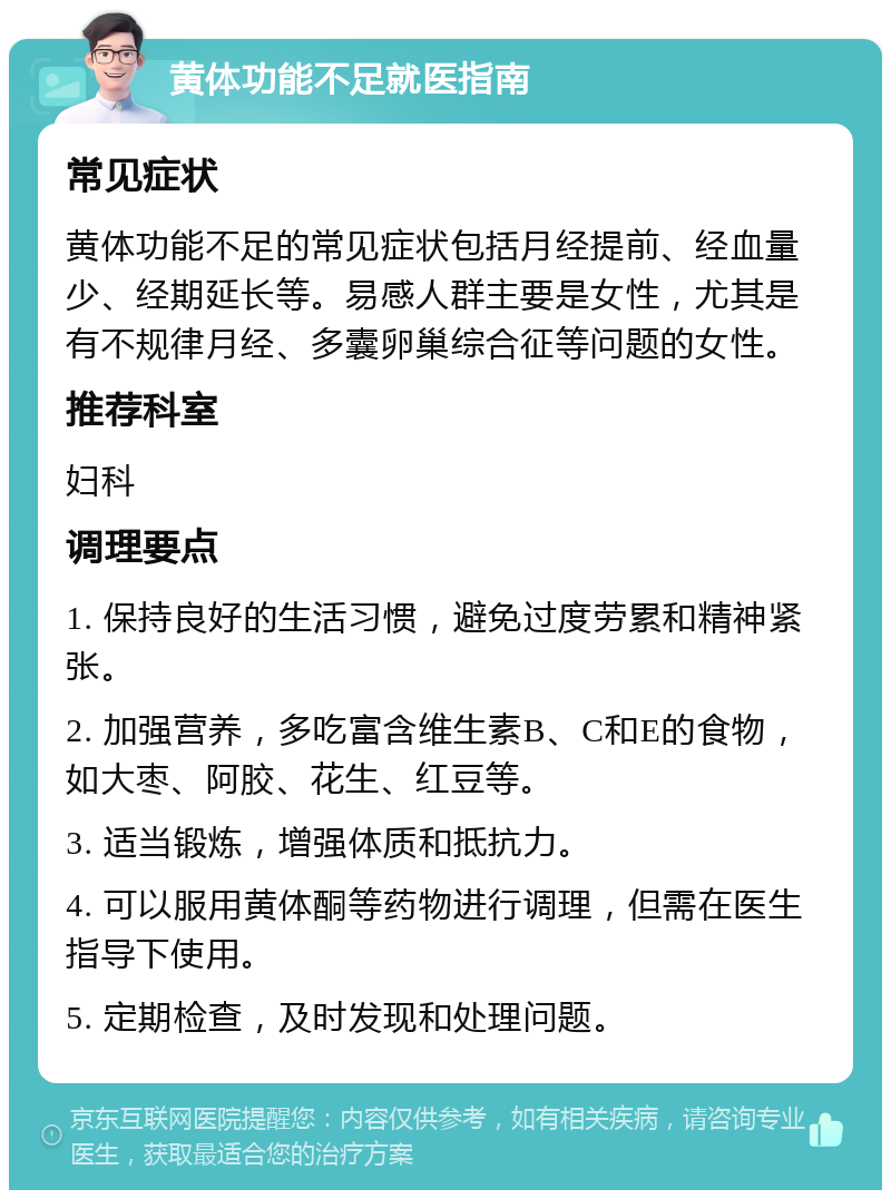 黄体功能不足就医指南 常见症状 黄体功能不足的常见症状包括月经提前、经血量少、经期延长等。易感人群主要是女性，尤其是有不规律月经、多囊卵巢综合征等问题的女性。 推荐科室 妇科 调理要点 1. 保持良好的生活习惯，避免过度劳累和精神紧张。 2. 加强营养，多吃富含维生素B、C和E的食物，如大枣、阿胶、花生、红豆等。 3. 适当锻炼，增强体质和抵抗力。 4. 可以服用黄体酮等药物进行调理，但需在医生指导下使用。 5. 定期检查，及时发现和处理问题。