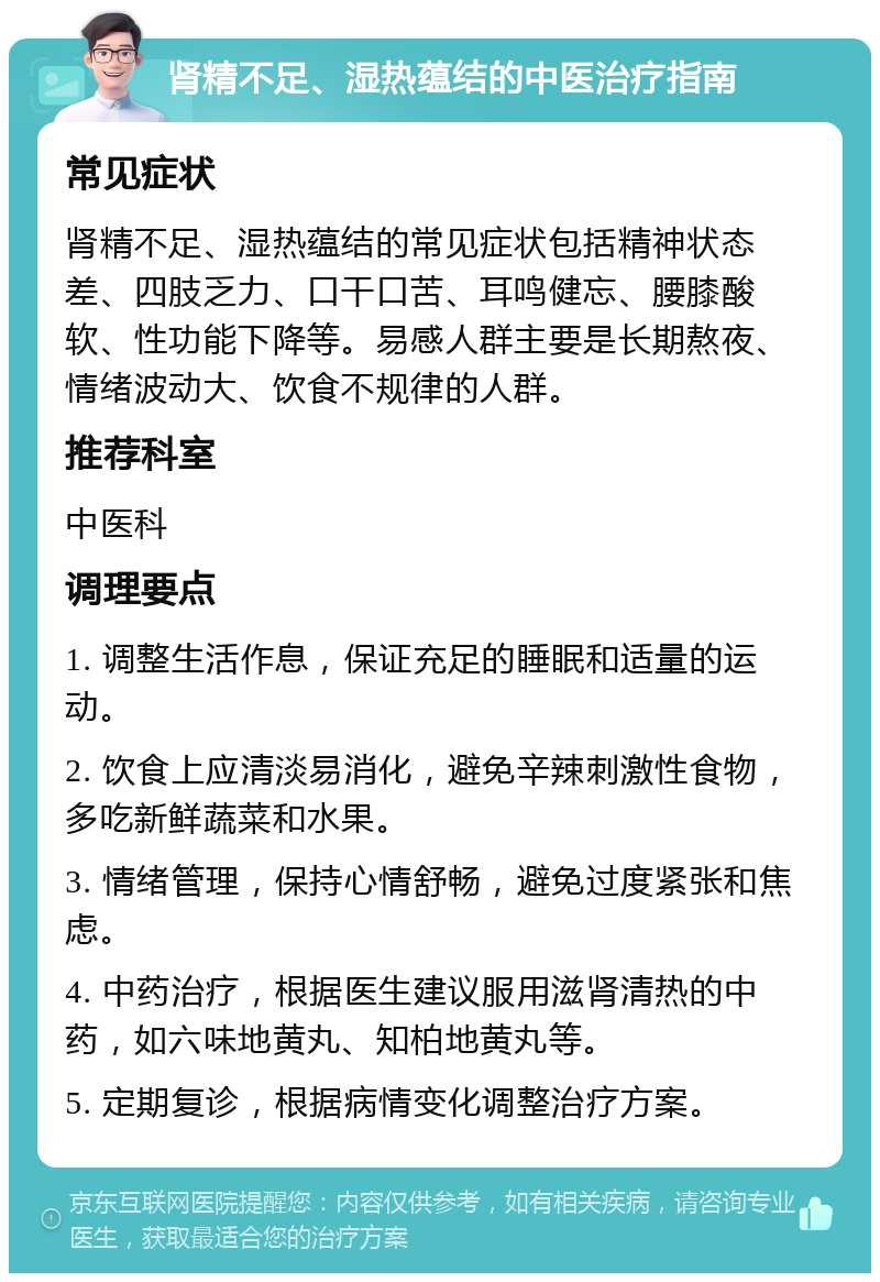 肾精不足、湿热蕴结的中医治疗指南 常见症状 肾精不足、湿热蕴结的常见症状包括精神状态差、四肢乏力、口干口苦、耳鸣健忘、腰膝酸软、性功能下降等。易感人群主要是长期熬夜、情绪波动大、饮食不规律的人群。 推荐科室 中医科 调理要点 1. 调整生活作息，保证充足的睡眠和适量的运动。 2. 饮食上应清淡易消化，避免辛辣刺激性食物，多吃新鲜蔬菜和水果。 3. 情绪管理，保持心情舒畅，避免过度紧张和焦虑。 4. 中药治疗，根据医生建议服用滋肾清热的中药，如六味地黄丸、知柏地黄丸等。 5. 定期复诊，根据病情变化调整治疗方案。