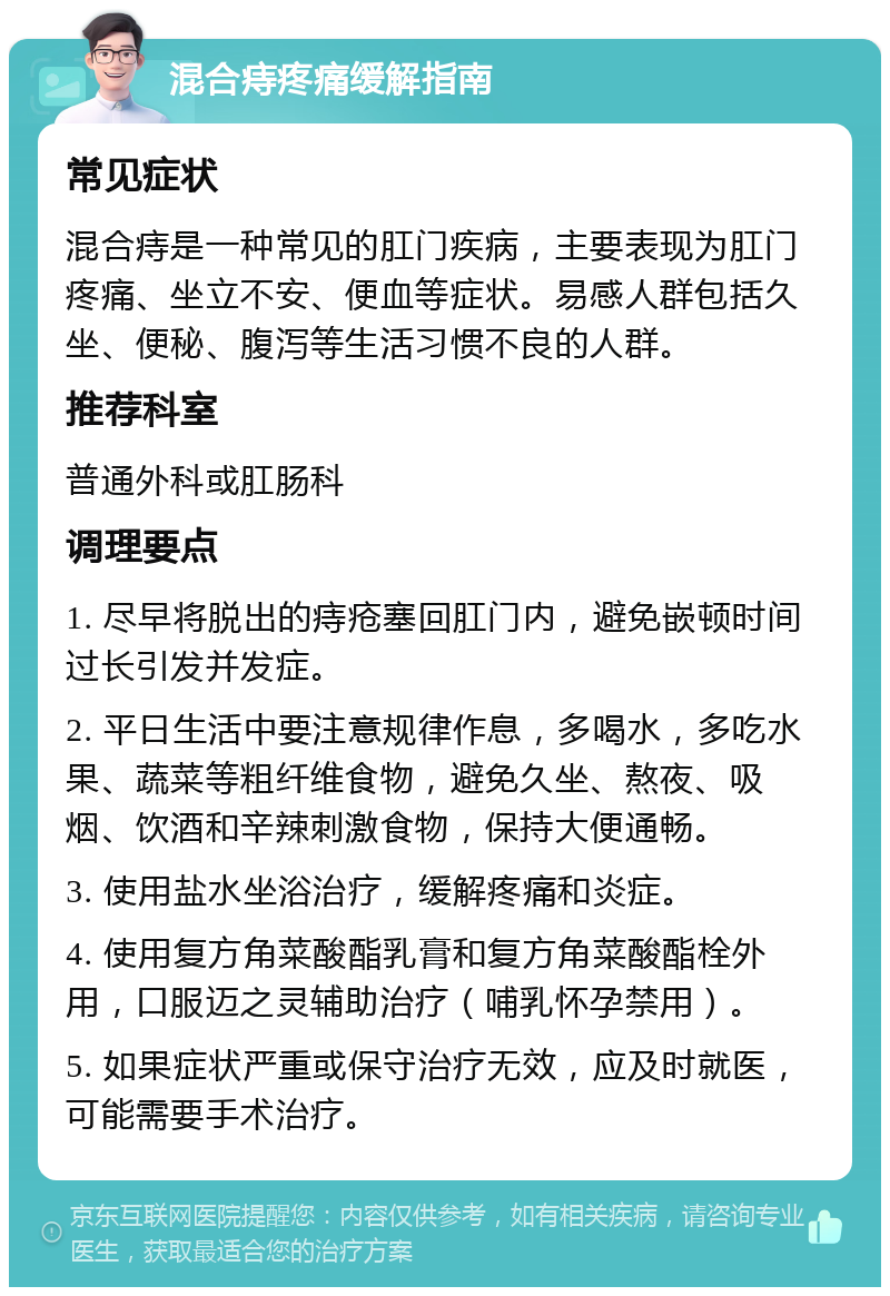 混合痔疼痛缓解指南 常见症状 混合痔是一种常见的肛门疾病，主要表现为肛门疼痛、坐立不安、便血等症状。易感人群包括久坐、便秘、腹泻等生活习惯不良的人群。 推荐科室 普通外科或肛肠科 调理要点 1. 尽早将脱出的痔疮塞回肛门内，避免嵌顿时间过长引发并发症。 2. 平日生活中要注意规律作息，多喝水，多吃水果、蔬菜等粗纤维食物，避免久坐、熬夜、吸烟、饮酒和辛辣刺激食物，保持大便通畅。 3. 使用盐水坐浴治疗，缓解疼痛和炎症。 4. 使用复方角菜酸酯乳膏和复方角菜酸酯栓外用，口服迈之灵辅助治疗（哺乳怀孕禁用）。 5. 如果症状严重或保守治疗无效，应及时就医，可能需要手术治疗。