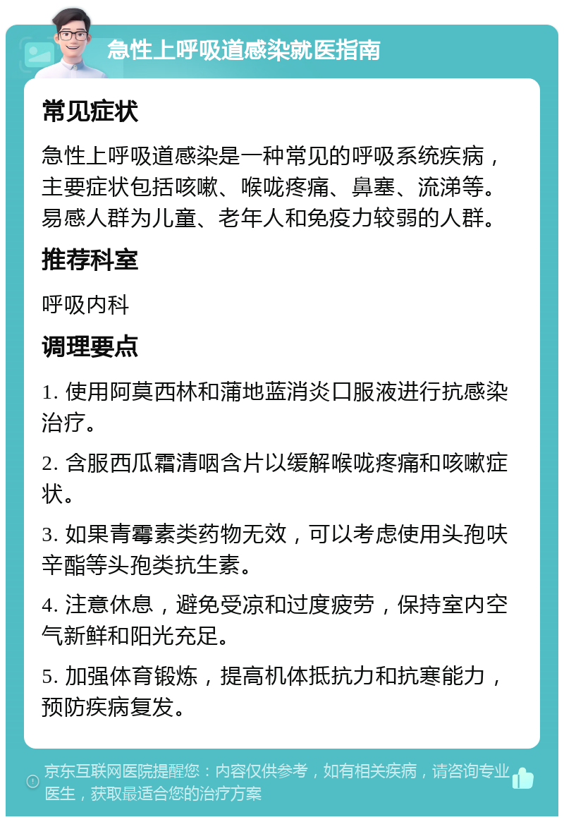 急性上呼吸道感染就医指南 常见症状 急性上呼吸道感染是一种常见的呼吸系统疾病，主要症状包括咳嗽、喉咙疼痛、鼻塞、流涕等。易感人群为儿童、老年人和免疫力较弱的人群。 推荐科室 呼吸内科 调理要点 1. 使用阿莫西林和蒲地蓝消炎口服液进行抗感染治疗。 2. 含服西瓜霜清咽含片以缓解喉咙疼痛和咳嗽症状。 3. 如果青霉素类药物无效，可以考虑使用头孢呋辛酯等头孢类抗生素。 4. 注意休息，避免受凉和过度疲劳，保持室内空气新鲜和阳光充足。 5. 加强体育锻炼，提高机体抵抗力和抗寒能力，预防疾病复发。