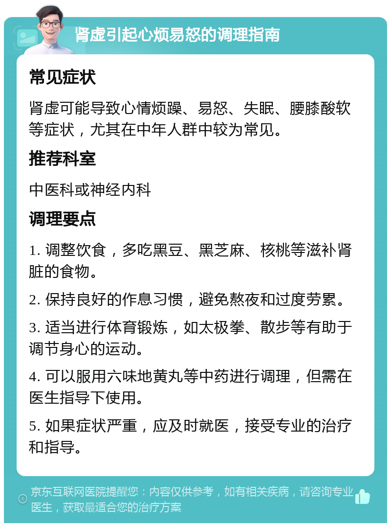 肾虚引起心烦易怒的调理指南 常见症状 肾虚可能导致心情烦躁、易怒、失眠、腰膝酸软等症状，尤其在中年人群中较为常见。 推荐科室 中医科或神经内科 调理要点 1. 调整饮食，多吃黑豆、黑芝麻、核桃等滋补肾脏的食物。 2. 保持良好的作息习惯，避免熬夜和过度劳累。 3. 适当进行体育锻炼，如太极拳、散步等有助于调节身心的运动。 4. 可以服用六味地黄丸等中药进行调理，但需在医生指导下使用。 5. 如果症状严重，应及时就医，接受专业的治疗和指导。