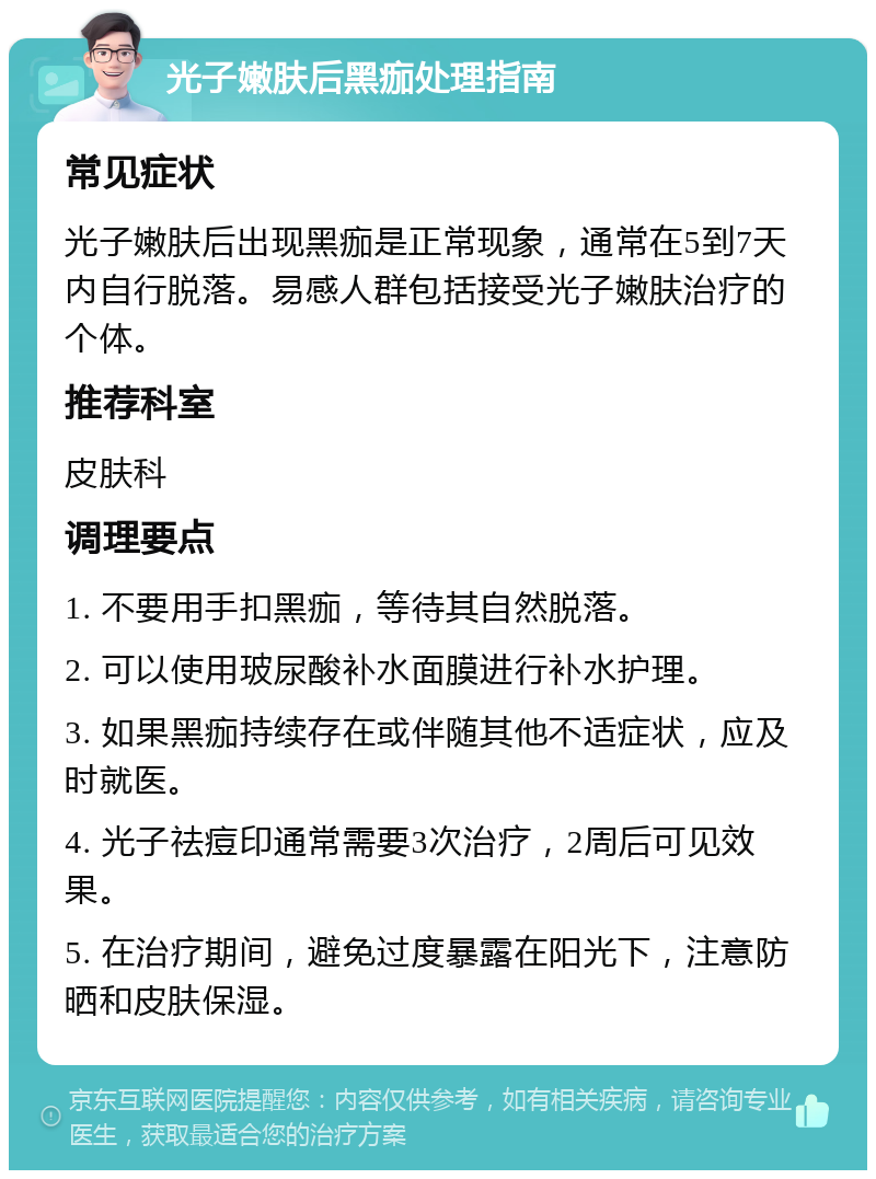 光子嫩肤后黑痂处理指南 常见症状 光子嫩肤后出现黑痂是正常现象，通常在5到7天内自行脱落。易感人群包括接受光子嫩肤治疗的个体。 推荐科室 皮肤科 调理要点 1. 不要用手扣黑痂，等待其自然脱落。 2. 可以使用玻尿酸补水面膜进行补水护理。 3. 如果黑痂持续存在或伴随其他不适症状，应及时就医。 4. 光子祛痘印通常需要3次治疗，2周后可见效果。 5. 在治疗期间，避免过度暴露在阳光下，注意防晒和皮肤保湿。