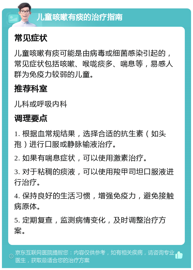 儿童咳嗽有痰的治疗指南 常见症状 儿童咳嗽有痰可能是由病毒或细菌感染引起的，常见症状包括咳嗽、喉咙痰多、喘息等，易感人群为免疫力较弱的儿童。 推荐科室 儿科或呼吸内科 调理要点 1. 根据血常规结果，选择合适的抗生素（如头孢）进行口服或静脉输液治疗。 2. 如果有喘息症状，可以使用激素治疗。 3. 对于粘稠的痰液，可以使用羧甲司坦口服液进行治疗。 4. 保持良好的生活习惯，增强免疫力，避免接触病原体。 5. 定期复查，监测病情变化，及时调整治疗方案。