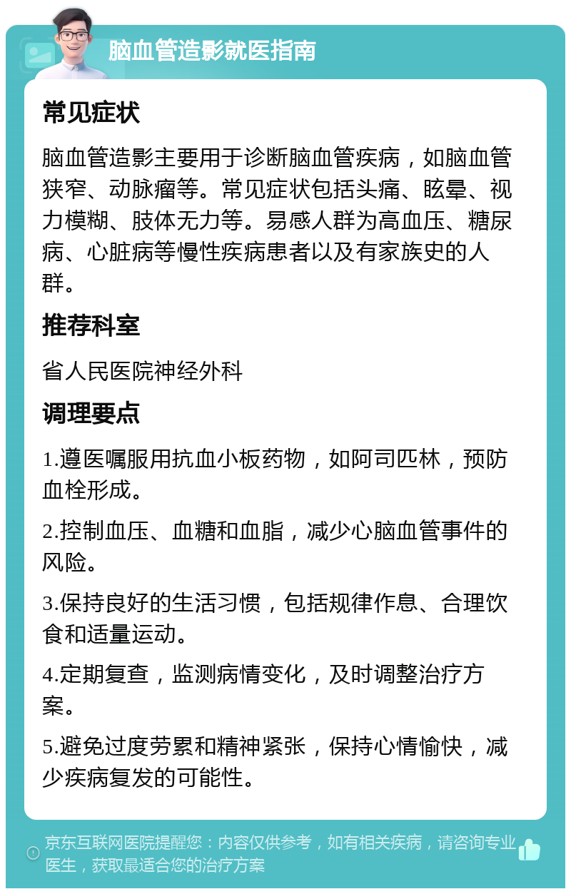 脑血管造影就医指南 常见症状 脑血管造影主要用于诊断脑血管疾病，如脑血管狭窄、动脉瘤等。常见症状包括头痛、眩晕、视力模糊、肢体无力等。易感人群为高血压、糖尿病、心脏病等慢性疾病患者以及有家族史的人群。 推荐科室 省人民医院神经外科 调理要点 1.遵医嘱服用抗血小板药物，如阿司匹林，预防血栓形成。 2.控制血压、血糖和血脂，减少心脑血管事件的风险。 3.保持良好的生活习惯，包括规律作息、合理饮食和适量运动。 4.定期复查，监测病情变化，及时调整治疗方案。 5.避免过度劳累和精神紧张，保持心情愉快，减少疾病复发的可能性。