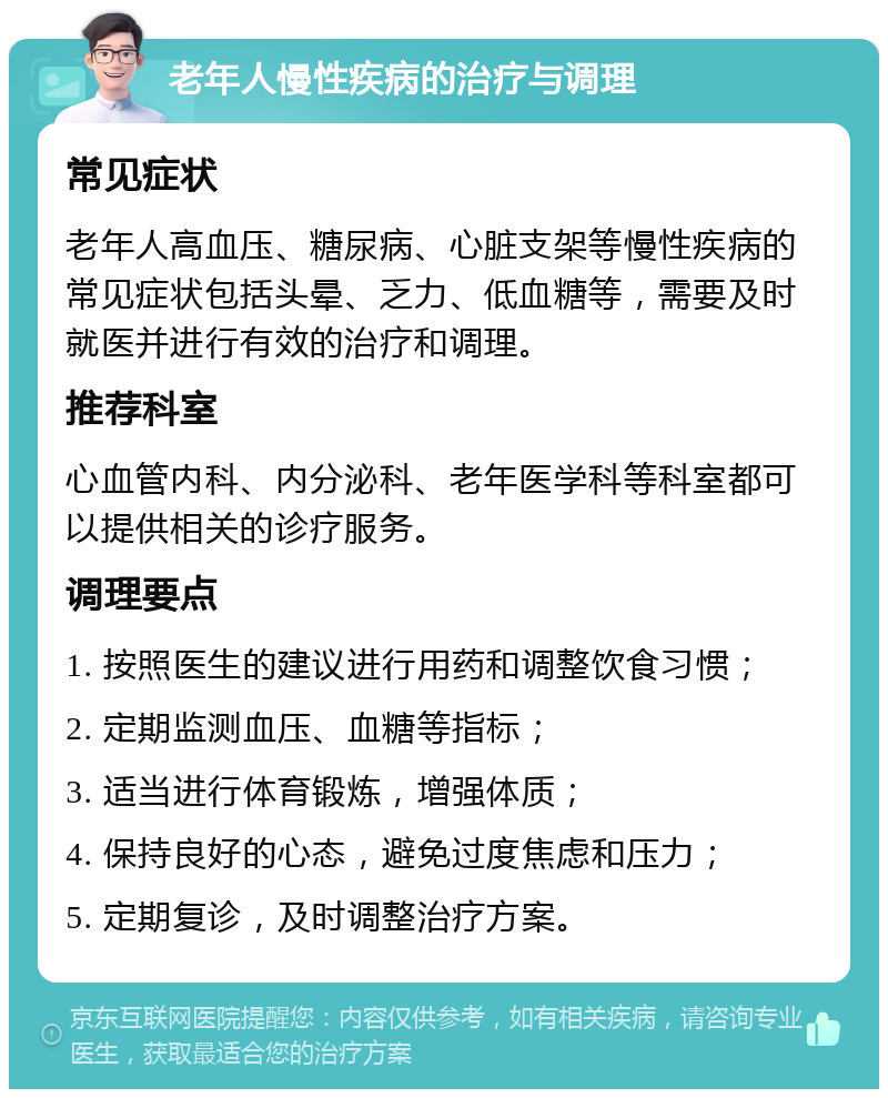 老年人慢性疾病的治疗与调理 常见症状 老年人高血压、糖尿病、心脏支架等慢性疾病的常见症状包括头晕、乏力、低血糖等，需要及时就医并进行有效的治疗和调理。 推荐科室 心血管内科、内分泌科、老年医学科等科室都可以提供相关的诊疗服务。 调理要点 1. 按照医生的建议进行用药和调整饮食习惯； 2. 定期监测血压、血糖等指标； 3. 适当进行体育锻炼，增强体质； 4. 保持良好的心态，避免过度焦虑和压力； 5. 定期复诊，及时调整治疗方案。