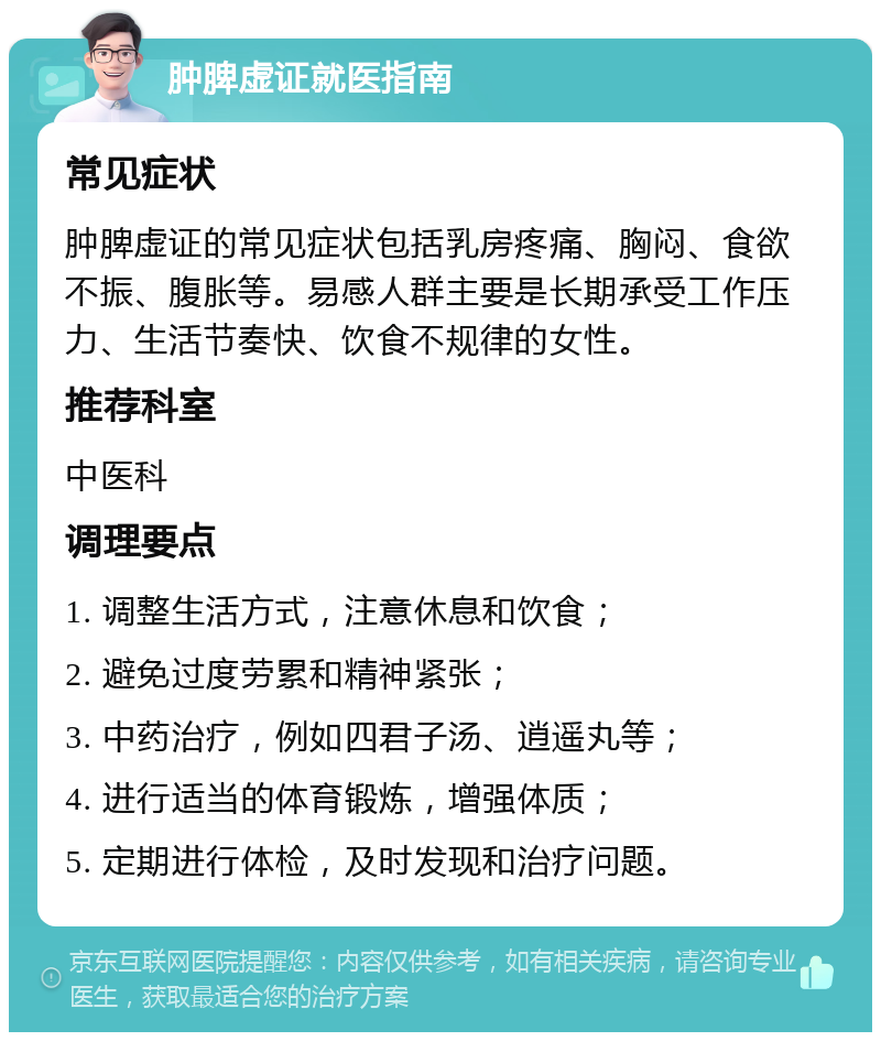 肿脾虚证就医指南 常见症状 肿脾虚证的常见症状包括乳房疼痛、胸闷、食欲不振、腹胀等。易感人群主要是长期承受工作压力、生活节奏快、饮食不规律的女性。 推荐科室 中医科 调理要点 1. 调整生活方式，注意休息和饮食； 2. 避免过度劳累和精神紧张； 3. 中药治疗，例如四君子汤、逍遥丸等； 4. 进行适当的体育锻炼，增强体质； 5. 定期进行体检，及时发现和治疗问题。