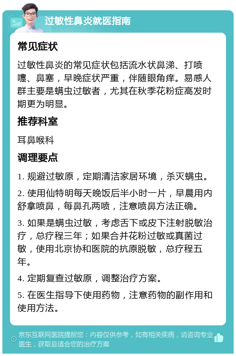 过敏性鼻炎就医指南 常见症状 过敏性鼻炎的常见症状包括流水状鼻涕、打喷嚏、鼻塞，早晚症状严重，伴随眼角痒。易感人群主要是螨虫过敏者，尤其在秋季花粉症高发时期更为明显。 推荐科室 耳鼻喉科 调理要点 1. 规避过敏原，定期清洁家居环境，杀灭螨虫。 2. 使用仙特明每天晚饭后半小时一片，早晨用内舒拿喷鼻，每鼻孔两喷，注意喷鼻方法正确。 3. 如果是螨虫过敏，考虑舌下或皮下注射脱敏治疗，总疗程三年；如果合并花粉过敏或真菌过敏，使用北京协和医院的抗原脱敏，总疗程五年。 4. 定期复查过敏原，调整治疗方案。 5. 在医生指导下使用药物，注意药物的副作用和使用方法。