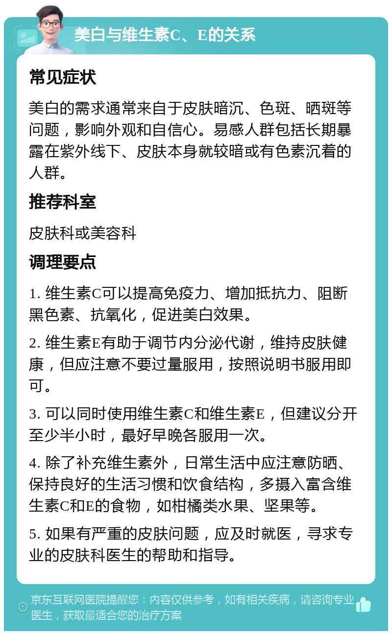 美白与维生素C、E的关系 常见症状 美白的需求通常来自于皮肤暗沉、色斑、晒斑等问题，影响外观和自信心。易感人群包括长期暴露在紫外线下、皮肤本身就较暗或有色素沉着的人群。 推荐科室 皮肤科或美容科 调理要点 1. 维生素C可以提高免疫力、增加抵抗力、阻断黑色素、抗氧化，促进美白效果。 2. 维生素E有助于调节内分泌代谢，维持皮肤健康，但应注意不要过量服用，按照说明书服用即可。 3. 可以同时使用维生素C和维生素E，但建议分开至少半小时，最好早晚各服用一次。 4. 除了补充维生素外，日常生活中应注意防晒、保持良好的生活习惯和饮食结构，多摄入富含维生素C和E的食物，如柑橘类水果、坚果等。 5. 如果有严重的皮肤问题，应及时就医，寻求专业的皮肤科医生的帮助和指导。