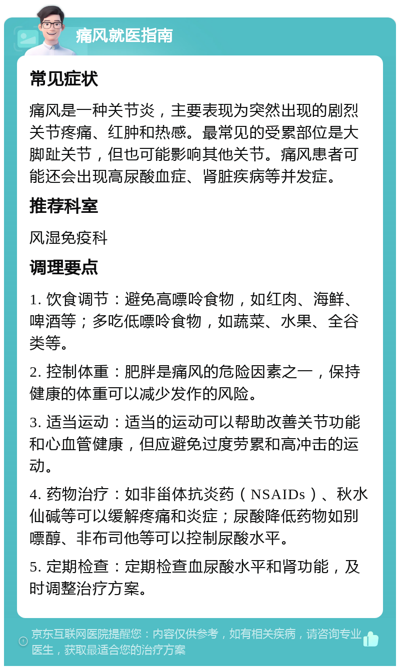 痛风就医指南 常见症状 痛风是一种关节炎，主要表现为突然出现的剧烈关节疼痛、红肿和热感。最常见的受累部位是大脚趾关节，但也可能影响其他关节。痛风患者可能还会出现高尿酸血症、肾脏疾病等并发症。 推荐科室 风湿免疫科 调理要点 1. 饮食调节：避免高嘌呤食物，如红肉、海鲜、啤酒等；多吃低嘌呤食物，如蔬菜、水果、全谷类等。 2. 控制体重：肥胖是痛风的危险因素之一，保持健康的体重可以减少发作的风险。 3. 适当运动：适当的运动可以帮助改善关节功能和心血管健康，但应避免过度劳累和高冲击的运动。 4. 药物治疗：如非甾体抗炎药（NSAIDs）、秋水仙碱等可以缓解疼痛和炎症；尿酸降低药物如别嘌醇、非布司他等可以控制尿酸水平。 5. 定期检查：定期检查血尿酸水平和肾功能，及时调整治疗方案。