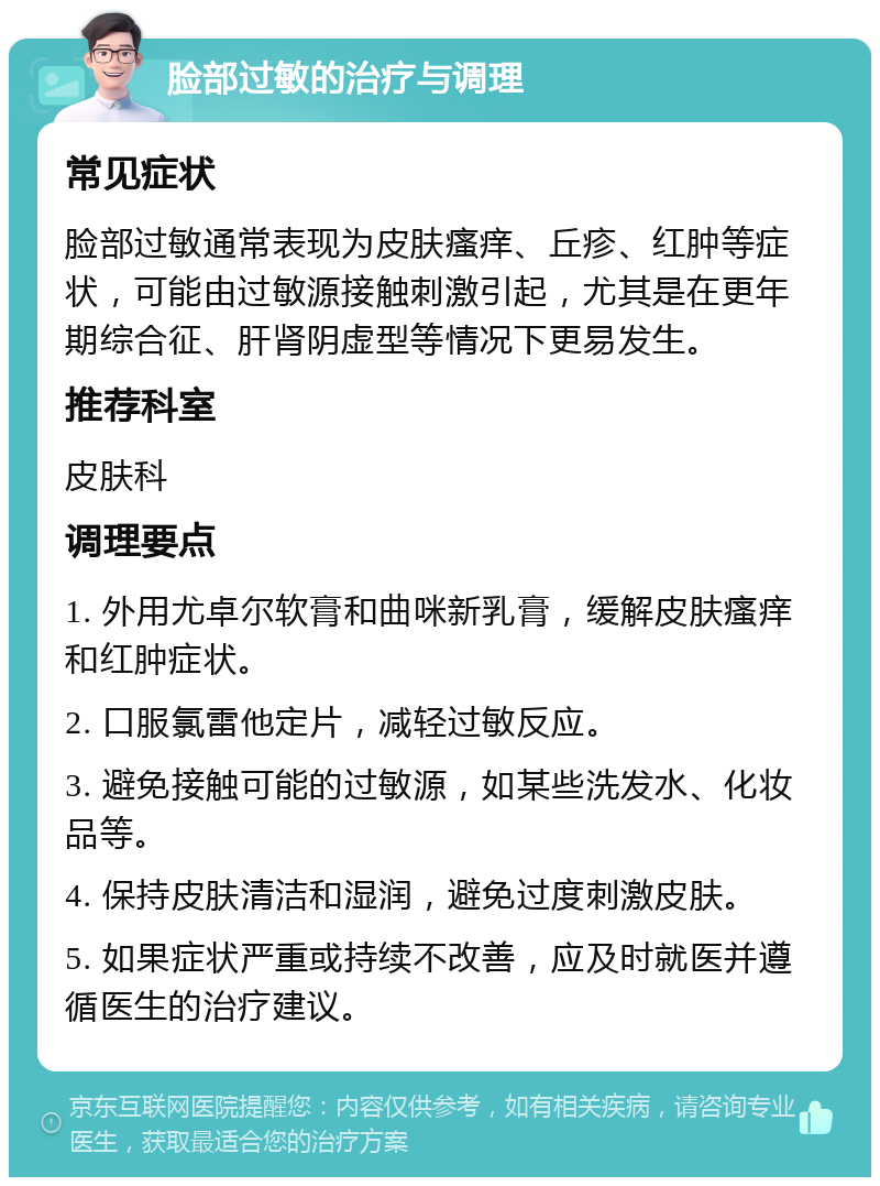 脸部过敏的治疗与调理 常见症状 脸部过敏通常表现为皮肤瘙痒、丘疹、红肿等症状，可能由过敏源接触刺激引起，尤其是在更年期综合征、肝肾阴虚型等情况下更易发生。 推荐科室 皮肤科 调理要点 1. 外用尤卓尔软膏和曲咪新乳膏，缓解皮肤瘙痒和红肿症状。 2. 口服氯雷他定片，减轻过敏反应。 3. 避免接触可能的过敏源，如某些洗发水、化妆品等。 4. 保持皮肤清洁和湿润，避免过度刺激皮肤。 5. 如果症状严重或持续不改善，应及时就医并遵循医生的治疗建议。