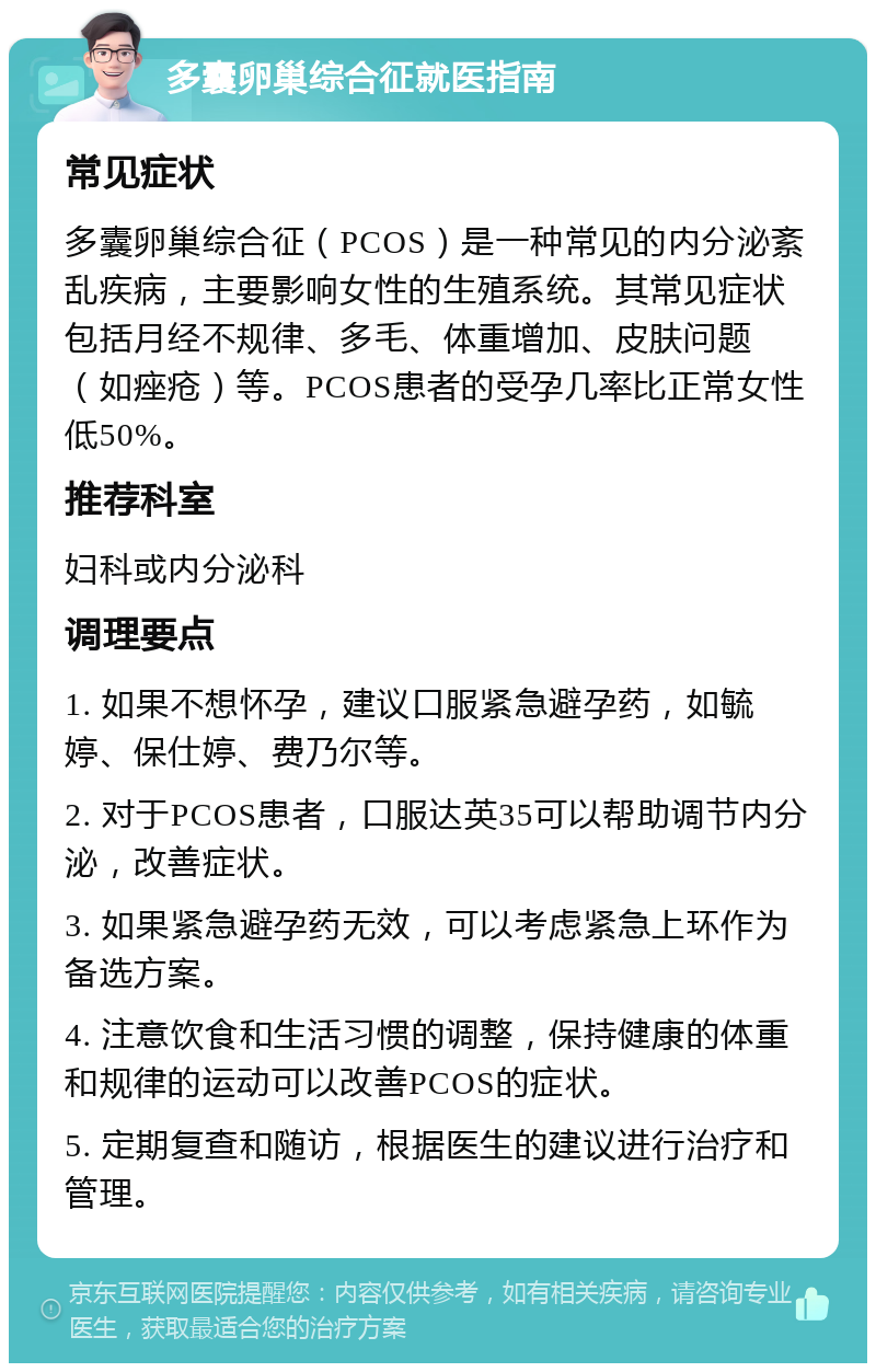 多囊卵巢综合征就医指南 常见症状 多囊卵巢综合征（PCOS）是一种常见的内分泌紊乱疾病，主要影响女性的生殖系统。其常见症状包括月经不规律、多毛、体重增加、皮肤问题（如痤疮）等。PCOS患者的受孕几率比正常女性低50%。 推荐科室 妇科或内分泌科 调理要点 1. 如果不想怀孕，建议口服紧急避孕药，如毓婷、保仕婷、费乃尔等。 2. 对于PCOS患者，口服达英35可以帮助调节内分泌，改善症状。 3. 如果紧急避孕药无效，可以考虑紧急上环作为备选方案。 4. 注意饮食和生活习惯的调整，保持健康的体重和规律的运动可以改善PCOS的症状。 5. 定期复查和随访，根据医生的建议进行治疗和管理。