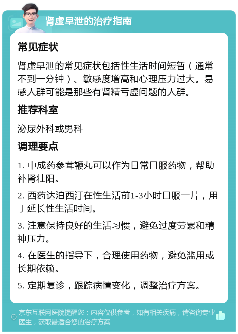 肾虚早泄的治疗指南 常见症状 肾虚早泄的常见症状包括性生活时间短暂（通常不到一分钟）、敏感度增高和心理压力过大。易感人群可能是那些有肾精亏虚问题的人群。 推荐科室 泌尿外科或男科 调理要点 1. 中成药参茸鞭丸可以作为日常口服药物，帮助补肾壮阳。 2. 西药达泊西汀在性生活前1-3小时口服一片，用于延长性生活时间。 3. 注意保持良好的生活习惯，避免过度劳累和精神压力。 4. 在医生的指导下，合理使用药物，避免滥用或长期依赖。 5. 定期复诊，跟踪病情变化，调整治疗方案。