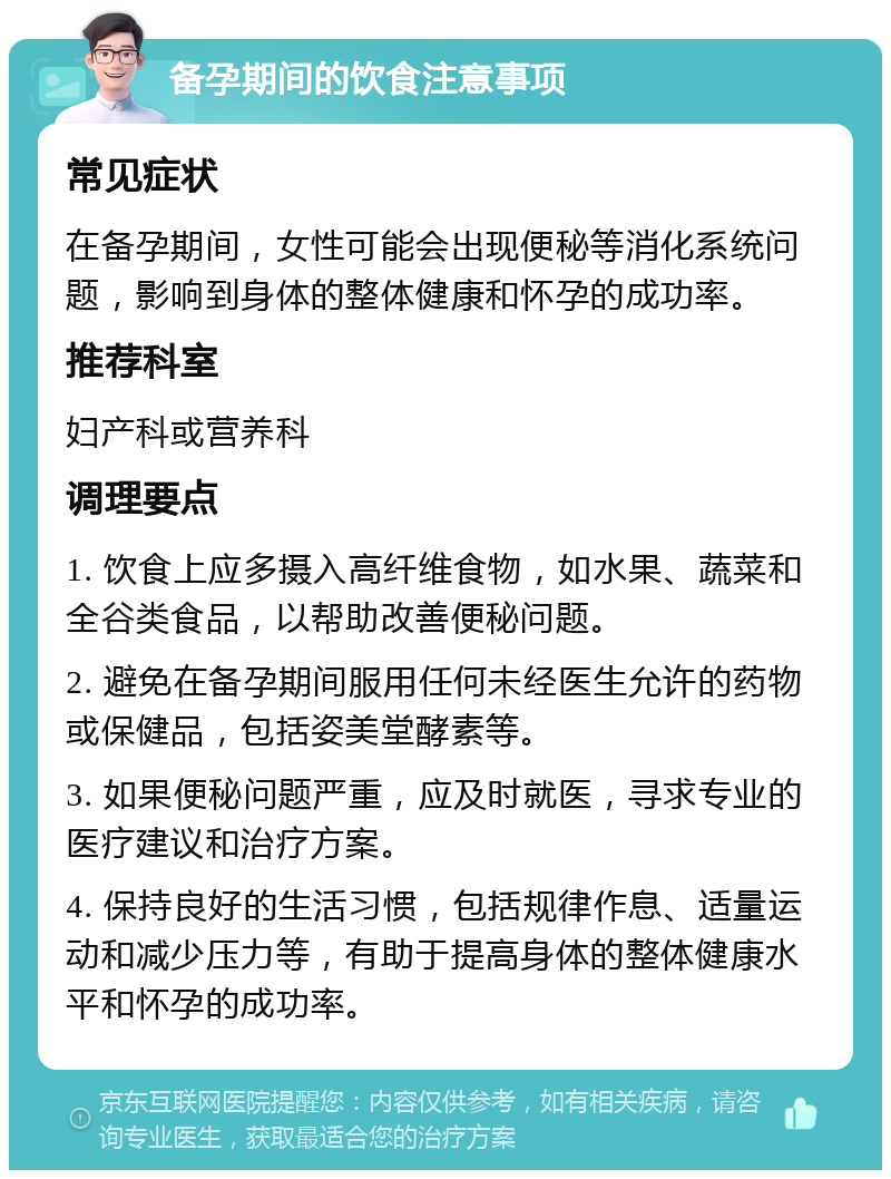 备孕期间的饮食注意事项 常见症状 在备孕期间，女性可能会出现便秘等消化系统问题，影响到身体的整体健康和怀孕的成功率。 推荐科室 妇产科或营养科 调理要点 1. 饮食上应多摄入高纤维食物，如水果、蔬菜和全谷类食品，以帮助改善便秘问题。 2. 避免在备孕期间服用任何未经医生允许的药物或保健品，包括姿美堂酵素等。 3. 如果便秘问题严重，应及时就医，寻求专业的医疗建议和治疗方案。 4. 保持良好的生活习惯，包括规律作息、适量运动和减少压力等，有助于提高身体的整体健康水平和怀孕的成功率。