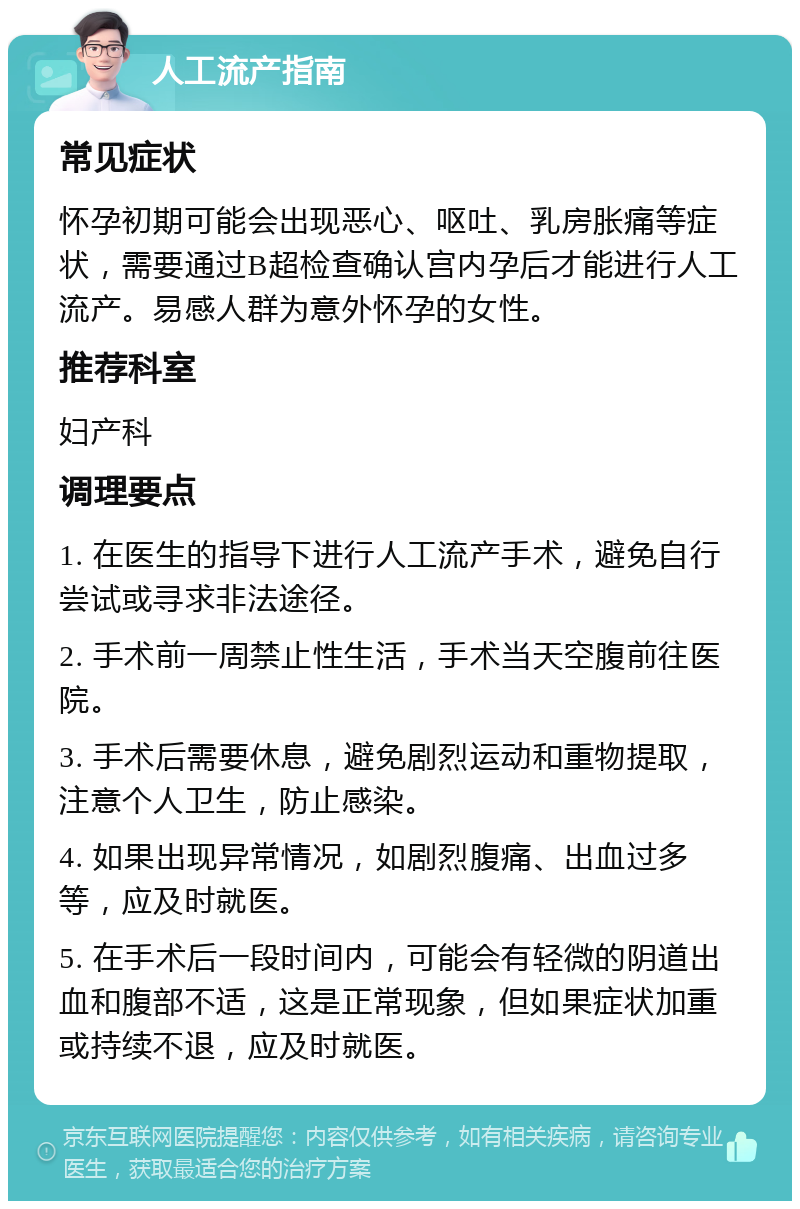 人工流产指南 常见症状 怀孕初期可能会出现恶心、呕吐、乳房胀痛等症状，需要通过B超检查确认宫内孕后才能进行人工流产。易感人群为意外怀孕的女性。 推荐科室 妇产科 调理要点 1. 在医生的指导下进行人工流产手术，避免自行尝试或寻求非法途径。 2. 手术前一周禁止性生活，手术当天空腹前往医院。 3. 手术后需要休息，避免剧烈运动和重物提取，注意个人卫生，防止感染。 4. 如果出现异常情况，如剧烈腹痛、出血过多等，应及时就医。 5. 在手术后一段时间内，可能会有轻微的阴道出血和腹部不适，这是正常现象，但如果症状加重或持续不退，应及时就医。