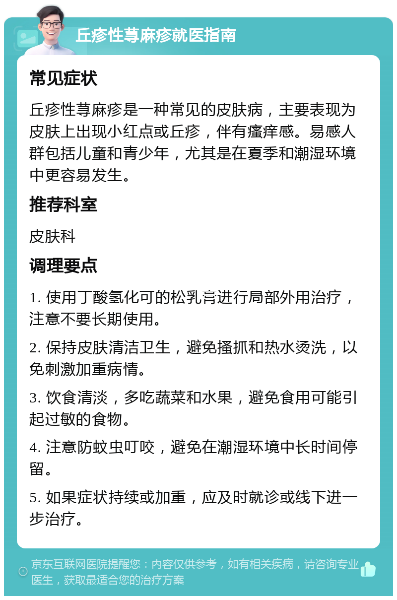 丘疹性荨麻疹就医指南 常见症状 丘疹性荨麻疹是一种常见的皮肤病，主要表现为皮肤上出现小红点或丘疹，伴有瘙痒感。易感人群包括儿童和青少年，尤其是在夏季和潮湿环境中更容易发生。 推荐科室 皮肤科 调理要点 1. 使用丁酸氢化可的松乳膏进行局部外用治疗，注意不要长期使用。 2. 保持皮肤清洁卫生，避免搔抓和热水烫洗，以免刺激加重病情。 3. 饮食清淡，多吃蔬菜和水果，避免食用可能引起过敏的食物。 4. 注意防蚊虫叮咬，避免在潮湿环境中长时间停留。 5. 如果症状持续或加重，应及时就诊或线下进一步治疗。