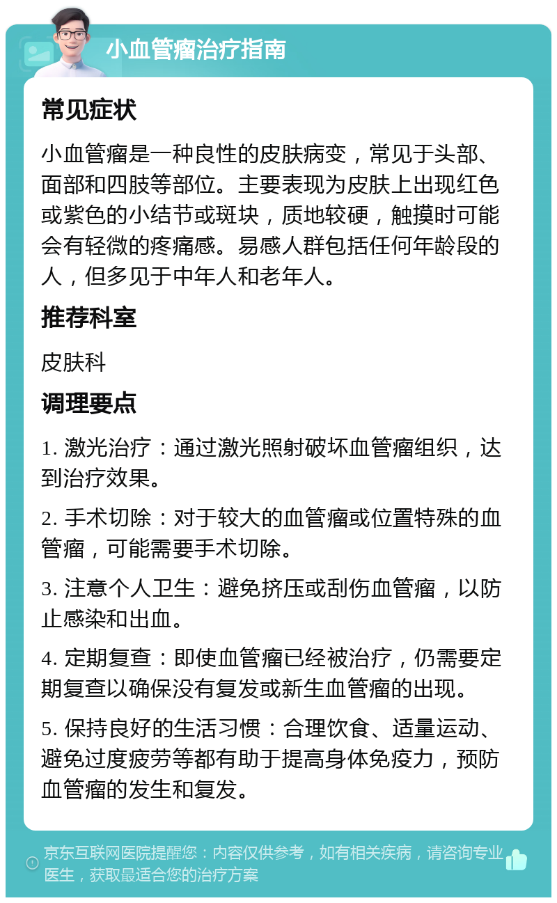 小血管瘤治疗指南 常见症状 小血管瘤是一种良性的皮肤病变，常见于头部、面部和四肢等部位。主要表现为皮肤上出现红色或紫色的小结节或斑块，质地较硬，触摸时可能会有轻微的疼痛感。易感人群包括任何年龄段的人，但多见于中年人和老年人。 推荐科室 皮肤科 调理要点 1. 激光治疗：通过激光照射破坏血管瘤组织，达到治疗效果。 2. 手术切除：对于较大的血管瘤或位置特殊的血管瘤，可能需要手术切除。 3. 注意个人卫生：避免挤压或刮伤血管瘤，以防止感染和出血。 4. 定期复查：即使血管瘤已经被治疗，仍需要定期复查以确保没有复发或新生血管瘤的出现。 5. 保持良好的生活习惯：合理饮食、适量运动、避免过度疲劳等都有助于提高身体免疫力，预防血管瘤的发生和复发。