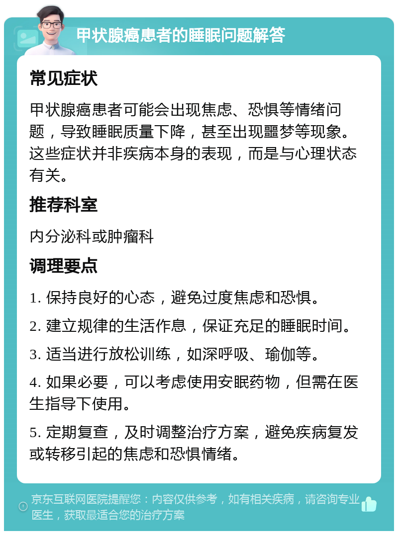 甲状腺癌患者的睡眠问题解答 常见症状 甲状腺癌患者可能会出现焦虑、恐惧等情绪问题，导致睡眠质量下降，甚至出现噩梦等现象。这些症状并非疾病本身的表现，而是与心理状态有关。 推荐科室 内分泌科或肿瘤科 调理要点 1. 保持良好的心态，避免过度焦虑和恐惧。 2. 建立规律的生活作息，保证充足的睡眠时间。 3. 适当进行放松训练，如深呼吸、瑜伽等。 4. 如果必要，可以考虑使用安眠药物，但需在医生指导下使用。 5. 定期复查，及时调整治疗方案，避免疾病复发或转移引起的焦虑和恐惧情绪。