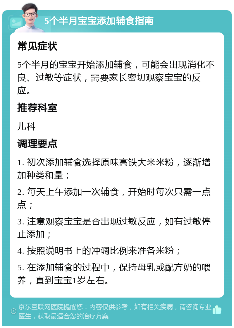 5个半月宝宝添加辅食指南 常见症状 5个半月的宝宝开始添加辅食，可能会出现消化不良、过敏等症状，需要家长密切观察宝宝的反应。 推荐科室 儿科 调理要点 1. 初次添加辅食选择原味高铁大米米粉，逐渐增加种类和量； 2. 每天上午添加一次辅食，开始时每次只需一点点； 3. 注意观察宝宝是否出现过敏反应，如有过敏停止添加； 4. 按照说明书上的冲调比例来准备米粉； 5. 在添加辅食的过程中，保持母乳或配方奶的喂养，直到宝宝1岁左右。