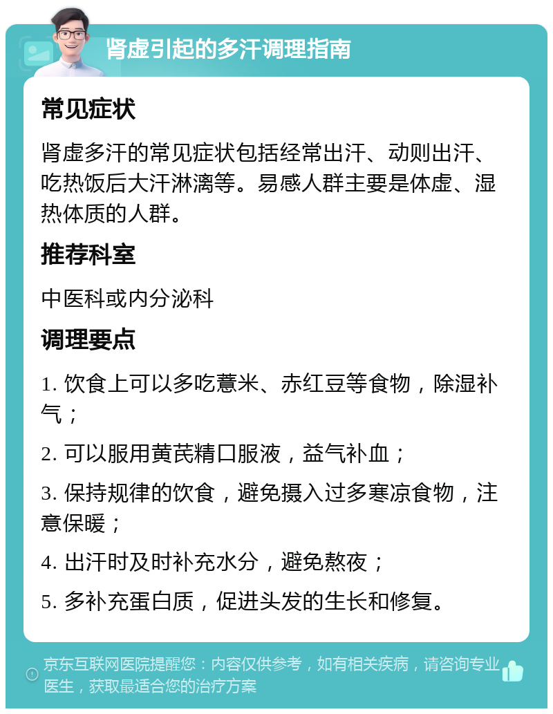 肾虚引起的多汗调理指南 常见症状 肾虚多汗的常见症状包括经常出汗、动则出汗、吃热饭后大汗淋漓等。易感人群主要是体虚、湿热体质的人群。 推荐科室 中医科或内分泌科 调理要点 1. 饮食上可以多吃薏米、赤红豆等食物，除湿补气； 2. 可以服用黄芪精口服液，益气补血； 3. 保持规律的饮食，避免摄入过多寒凉食物，注意保暖； 4. 出汗时及时补充水分，避免熬夜； 5. 多补充蛋白质，促进头发的生长和修复。