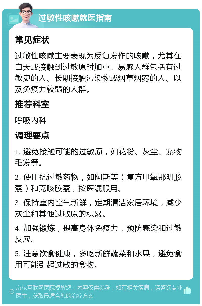 过敏性咳嗽就医指南 常见症状 过敏性咳嗽主要表现为反复发作的咳嗽，尤其在白天或接触到过敏原时加重。易感人群包括有过敏史的人、长期接触污染物或烟草烟雾的人、以及免疫力较弱的人群。 推荐科室 呼吸内科 调理要点 1. 避免接触可能的过敏原，如花粉、灰尘、宠物毛发等。 2. 使用抗过敏药物，如阿斯美（复方甲氧那明胶囊）和克咳胶囊，按医嘱服用。 3. 保持室内空气新鲜，定期清洁家居环境，减少灰尘和其他过敏原的积累。 4. 加强锻炼，提高身体免疫力，预防感染和过敏反应。 5. 注意饮食健康，多吃新鲜蔬菜和水果，避免食用可能引起过敏的食物。