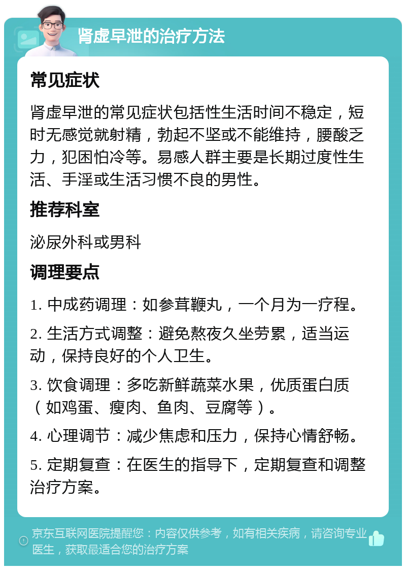 肾虚早泄的治疗方法 常见症状 肾虚早泄的常见症状包括性生活时间不稳定，短时无感觉就射精，勃起不坚或不能维持，腰酸乏力，犯困怕冷等。易感人群主要是长期过度性生活、手淫或生活习惯不良的男性。 推荐科室 泌尿外科或男科 调理要点 1. 中成药调理：如参茸鞭丸，一个月为一疗程。 2. 生活方式调整：避免熬夜久坐劳累，适当运动，保持良好的个人卫生。 3. 饮食调理：多吃新鲜蔬菜水果，优质蛋白质（如鸡蛋、瘦肉、鱼肉、豆腐等）。 4. 心理调节：减少焦虑和压力，保持心情舒畅。 5. 定期复查：在医生的指导下，定期复查和调整治疗方案。