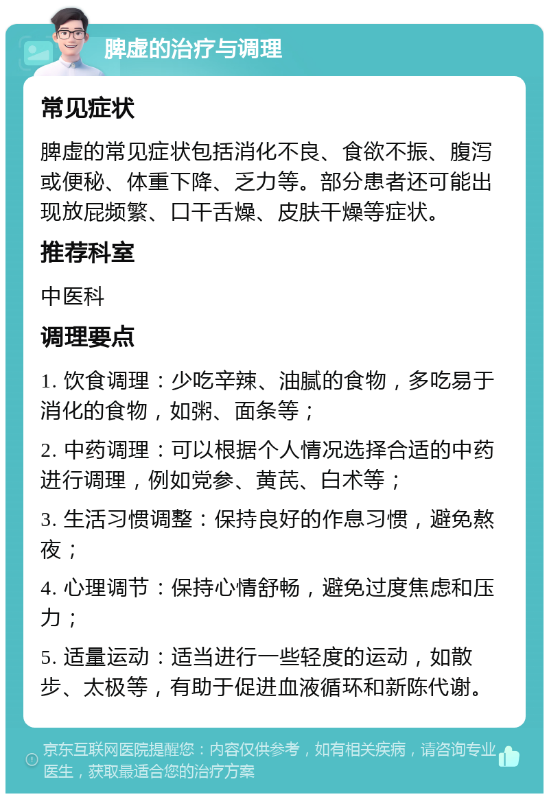 脾虚的治疗与调理 常见症状 脾虚的常见症状包括消化不良、食欲不振、腹泻或便秘、体重下降、乏力等。部分患者还可能出现放屁频繁、口干舌燥、皮肤干燥等症状。 推荐科室 中医科 调理要点 1. 饮食调理：少吃辛辣、油腻的食物，多吃易于消化的食物，如粥、面条等； 2. 中药调理：可以根据个人情况选择合适的中药进行调理，例如党参、黄芪、白术等； 3. 生活习惯调整：保持良好的作息习惯，避免熬夜； 4. 心理调节：保持心情舒畅，避免过度焦虑和压力； 5. 适量运动：适当进行一些轻度的运动，如散步、太极等，有助于促进血液循环和新陈代谢。