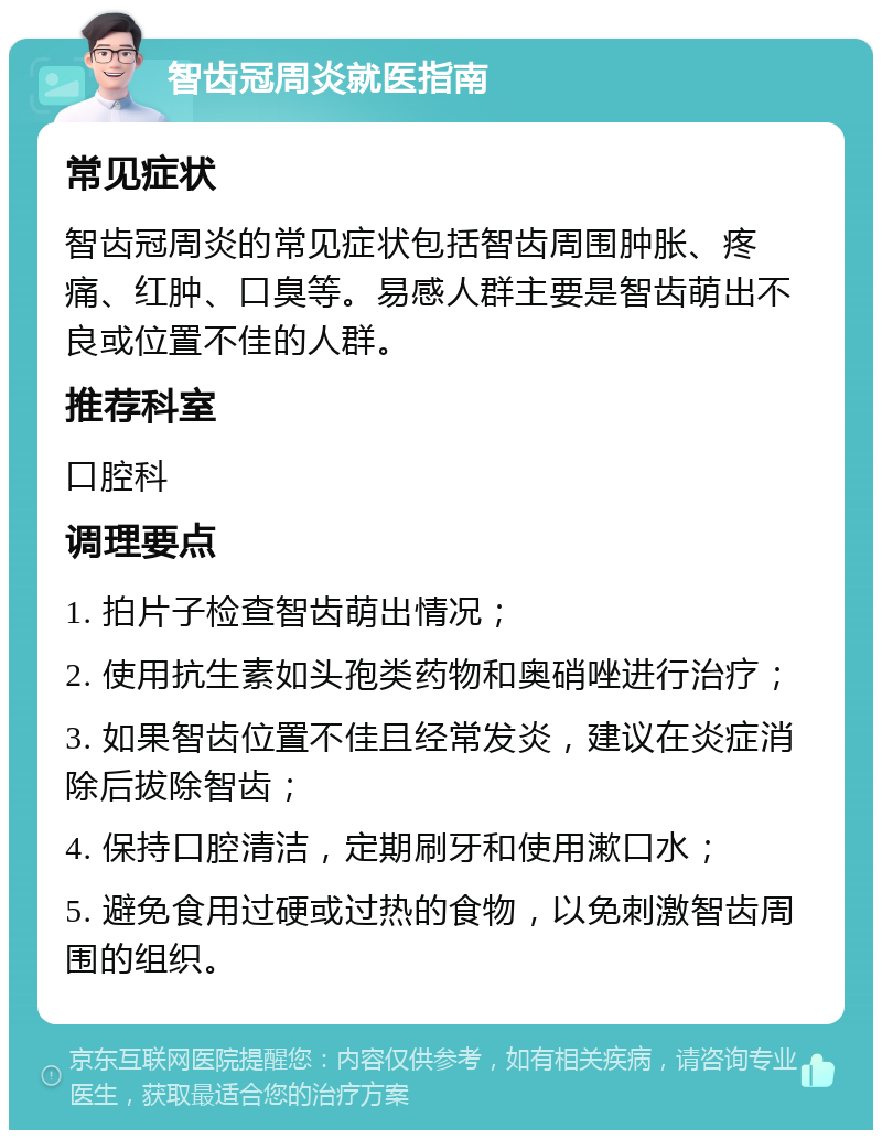 智齿冠周炎就医指南 常见症状 智齿冠周炎的常见症状包括智齿周围肿胀、疼痛、红肿、口臭等。易感人群主要是智齿萌出不良或位置不佳的人群。 推荐科室 口腔科 调理要点 1. 拍片子检查智齿萌出情况； 2. 使用抗生素如头孢类药物和奥硝唑进行治疗； 3. 如果智齿位置不佳且经常发炎，建议在炎症消除后拔除智齿； 4. 保持口腔清洁，定期刷牙和使用漱口水； 5. 避免食用过硬或过热的食物，以免刺激智齿周围的组织。