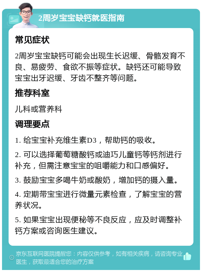 2周岁宝宝缺钙就医指南 常见症状 2周岁宝宝缺钙可能会出现生长迟缓、骨骼发育不良、易疲劳、食欲不振等症状。缺钙还可能导致宝宝出牙迟缓、牙齿不整齐等问题。 推荐科室 儿科或营养科 调理要点 1. 给宝宝补充维生素D3，帮助钙的吸收。 2. 可以选择葡萄糖酸钙或迪巧儿童钙等钙剂进行补充，但需注意宝宝的咀嚼能力和口感偏好。 3. 鼓励宝宝多喝牛奶或酸奶，增加钙的摄入量。 4. 定期带宝宝进行微量元素检查，了解宝宝的营养状况。 5. 如果宝宝出现便秘等不良反应，应及时调整补钙方案或咨询医生建议。