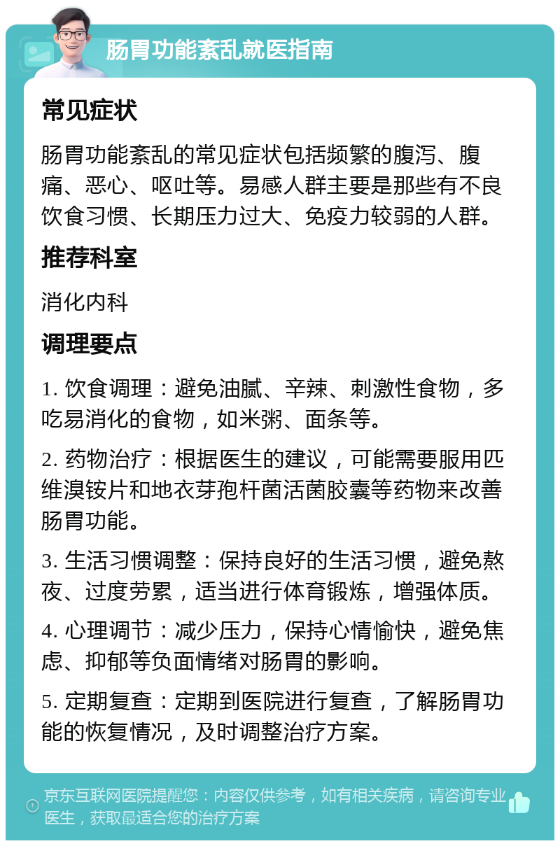 肠胃功能紊乱就医指南 常见症状 肠胃功能紊乱的常见症状包括频繁的腹泻、腹痛、恶心、呕吐等。易感人群主要是那些有不良饮食习惯、长期压力过大、免疫力较弱的人群。 推荐科室 消化内科 调理要点 1. 饮食调理：避免油腻、辛辣、刺激性食物，多吃易消化的食物，如米粥、面条等。 2. 药物治疗：根据医生的建议，可能需要服用匹维溴铵片和地衣芽孢杆菌活菌胶囊等药物来改善肠胃功能。 3. 生活习惯调整：保持良好的生活习惯，避免熬夜、过度劳累，适当进行体育锻炼，增强体质。 4. 心理调节：减少压力，保持心情愉快，避免焦虑、抑郁等负面情绪对肠胃的影响。 5. 定期复查：定期到医院进行复查，了解肠胃功能的恢复情况，及时调整治疗方案。