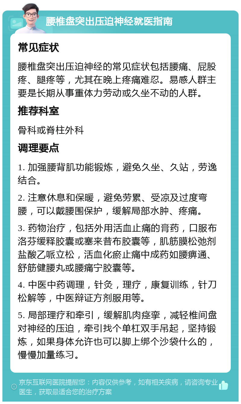 腰椎盘突出压迫神经就医指南 常见症状 腰椎盘突出压迫神经的常见症状包括腰痛、屁股疼、腿疼等，尤其在晚上疼痛难忍。易感人群主要是长期从事重体力劳动或久坐不动的人群。 推荐科室 骨科或脊柱外科 调理要点 1. 加强腰背肌功能锻炼，避免久坐、久站，劳逸结合。 2. 注意休息和保暖，避免劳累、受凉及过度弯腰，可以戴腰围保护，缓解局部水肿、疼痛。 3. 药物治疗，包括外用活血止痛的膏药，口服布洛芬缓释胶囊或塞来昔布胶囊等，肌筋膜松弛剂盐酸乙哌立松，活血化瘀止痛中成药如腰痹通、舒筋健腰丸或腰痛宁胶囊等。 4. 中医中药调理，针灸，理疗，康复训练，针刀松解等，中医辩证方剂服用等。 5. 局部理疗和牵引，缓解肌肉痉挛，减轻椎间盘对神经的压迫，牵引找个单杠双手吊起，坚持锻炼，如果身体允许也可以脚上绑个沙袋什么的，慢慢加量练习。