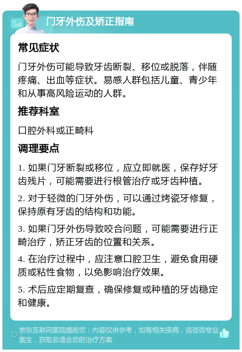 门牙外伤及矫正指南 常见症状 门牙外伤可能导致牙齿断裂、移位或脱落，伴随疼痛、出血等症状。易感人群包括儿童、青少年和从事高风险运动的人群。 推荐科室 口腔外科或正畸科 调理要点 1. 如果门牙断裂或移位，应立即就医，保存好牙齿残片，可能需要进行根管治疗或牙齿种植。 2. 对于轻微的门牙外伤，可以通过烤瓷牙修复，保持原有牙齿的结构和功能。 3. 如果门牙外伤导致咬合问题，可能需要进行正畸治疗，矫正牙齿的位置和关系。 4. 在治疗过程中，应注意口腔卫生，避免食用硬质或粘性食物，以免影响治疗效果。 5. 术后应定期复查，确保修复或种植的牙齿稳定和健康。