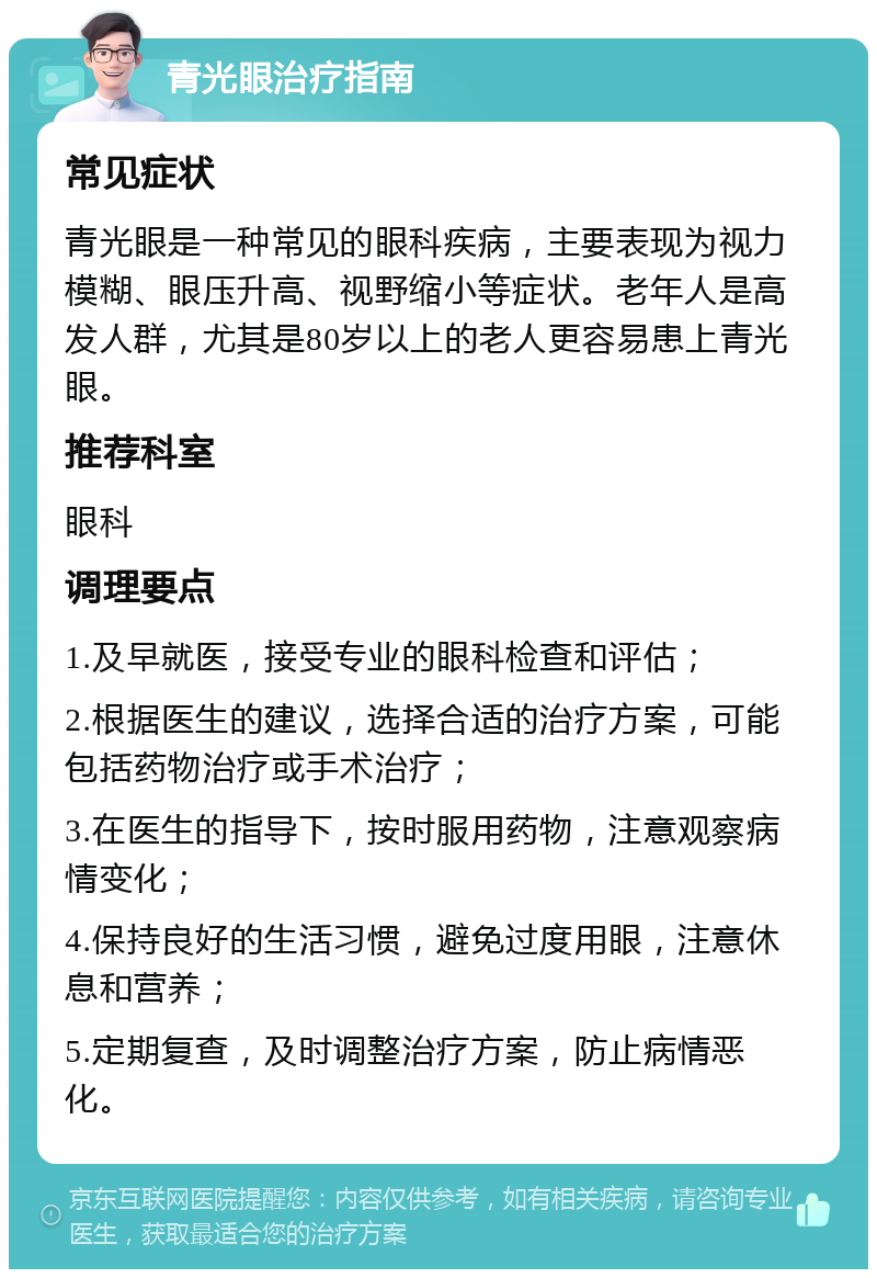 青光眼治疗指南 常见症状 青光眼是一种常见的眼科疾病，主要表现为视力模糊、眼压升高、视野缩小等症状。老年人是高发人群，尤其是80岁以上的老人更容易患上青光眼。 推荐科室 眼科 调理要点 1.及早就医，接受专业的眼科检查和评估； 2.根据医生的建议，选择合适的治疗方案，可能包括药物治疗或手术治疗； 3.在医生的指导下，按时服用药物，注意观察病情变化； 4.保持良好的生活习惯，避免过度用眼，注意休息和营养； 5.定期复查，及时调整治疗方案，防止病情恶化。