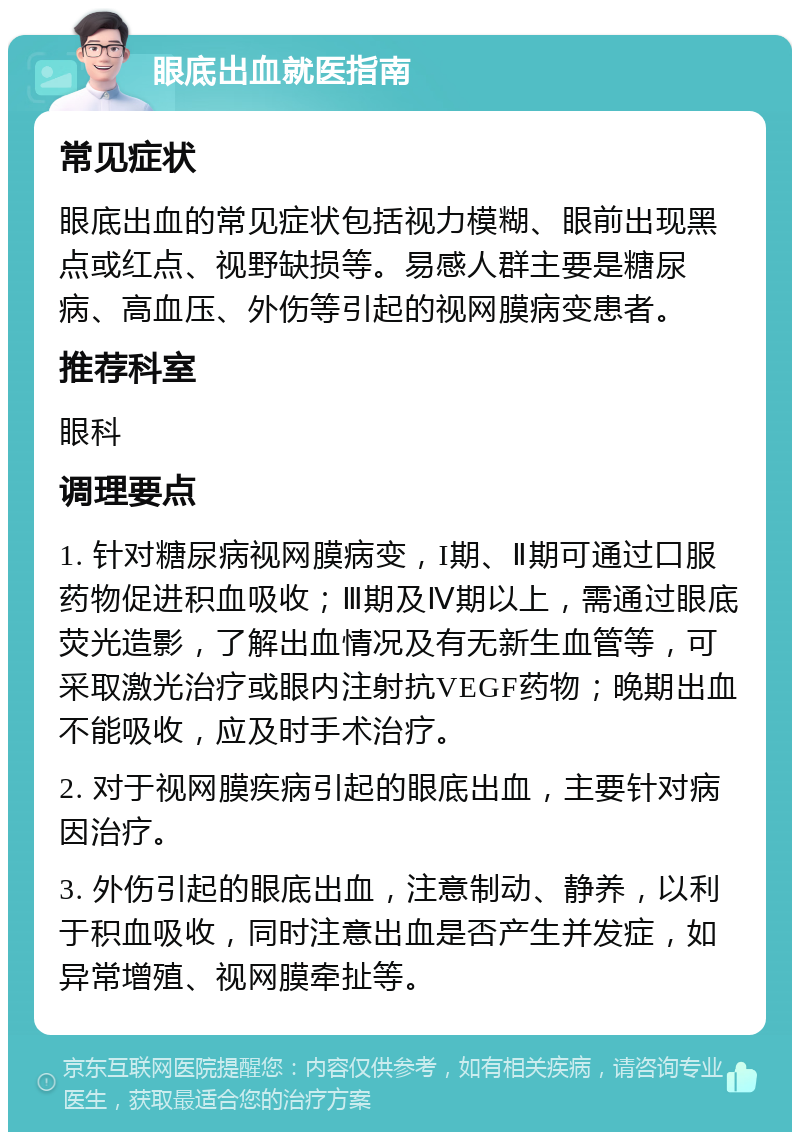 眼底出血就医指南 常见症状 眼底出血的常见症状包括视力模糊、眼前出现黑点或红点、视野缺损等。易感人群主要是糖尿病、高血压、外伤等引起的视网膜病变患者。 推荐科室 眼科 调理要点 1. 针对糖尿病视网膜病变，I期、Ⅱ期可通过口服药物促进积血吸收；Ⅲ期及Ⅳ期以上，需通过眼底荧光造影，了解出血情况及有无新生血管等，可采取激光治疗或眼内注射抗VEGF药物；晚期出血不能吸收，应及时手术治疗。 2. 对于视网膜疾病引起的眼底出血，主要针对病因治疗。 3. 外伤引起的眼底出血，注意制动、静养，以利于积血吸收，同时注意出血是否产生并发症，如异常增殖、视网膜牵扯等。