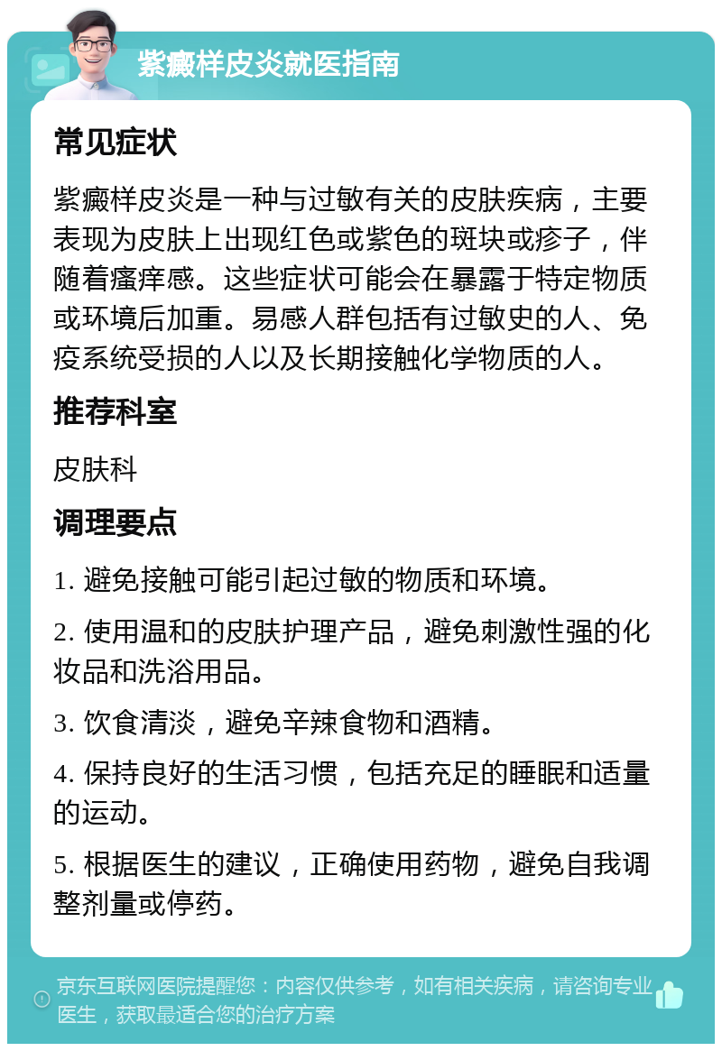 紫癜样皮炎就医指南 常见症状 紫癜样皮炎是一种与过敏有关的皮肤疾病，主要表现为皮肤上出现红色或紫色的斑块或疹子，伴随着瘙痒感。这些症状可能会在暴露于特定物质或环境后加重。易感人群包括有过敏史的人、免疫系统受损的人以及长期接触化学物质的人。 推荐科室 皮肤科 调理要点 1. 避免接触可能引起过敏的物质和环境。 2. 使用温和的皮肤护理产品，避免刺激性强的化妆品和洗浴用品。 3. 饮食清淡，避免辛辣食物和酒精。 4. 保持良好的生活习惯，包括充足的睡眠和适量的运动。 5. 根据医生的建议，正确使用药物，避免自我调整剂量或停药。