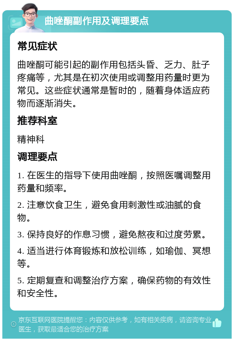 曲唑酮副作用及调理要点 常见症状 曲唑酮可能引起的副作用包括头昏、乏力、肚子疼痛等，尤其是在初次使用或调整用药量时更为常见。这些症状通常是暂时的，随着身体适应药物而逐渐消失。 推荐科室 精神科 调理要点 1. 在医生的指导下使用曲唑酮，按照医嘱调整用药量和频率。 2. 注意饮食卫生，避免食用刺激性或油腻的食物。 3. 保持良好的作息习惯，避免熬夜和过度劳累。 4. 适当进行体育锻炼和放松训练，如瑜伽、冥想等。 5. 定期复查和调整治疗方案，确保药物的有效性和安全性。