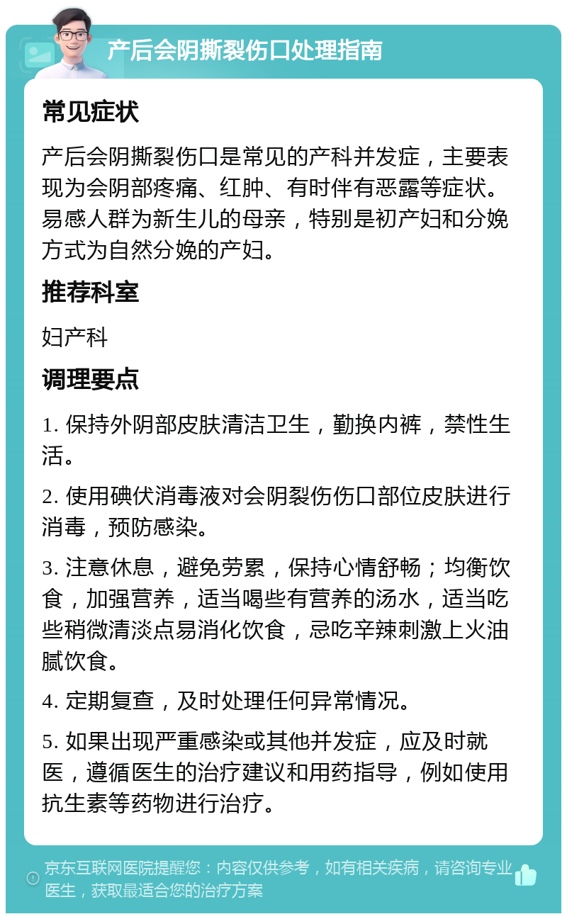 产后会阴撕裂伤口处理指南 常见症状 产后会阴撕裂伤口是常见的产科并发症，主要表现为会阴部疼痛、红肿、有时伴有恶露等症状。易感人群为新生儿的母亲，特别是初产妇和分娩方式为自然分娩的产妇。 推荐科室 妇产科 调理要点 1. 保持外阴部皮肤清洁卫生，勤换内裤，禁性生活。 2. 使用碘伏消毒液对会阴裂伤伤口部位皮肤进行消毒，预防感染。 3. 注意休息，避免劳累，保持心情舒畅；均衡饮食，加强营养，适当喝些有营养的汤水，适当吃些稍微清淡点易消化饮食，忌吃辛辣刺激上火油腻饮食。 4. 定期复查，及时处理任何异常情况。 5. 如果出现严重感染或其他并发症，应及时就医，遵循医生的治疗建议和用药指导，例如使用抗生素等药物进行治疗。