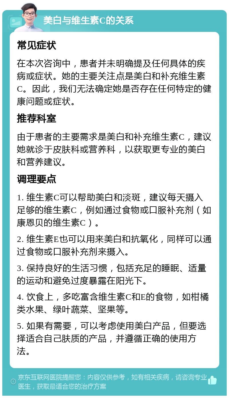 美白与维生素C的关系 常见症状 在本次咨询中，患者并未明确提及任何具体的疾病或症状。她的主要关注点是美白和补充维生素C。因此，我们无法确定她是否存在任何特定的健康问题或症状。 推荐科室 由于患者的主要需求是美白和补充维生素C，建议她就诊于皮肤科或营养科，以获取更专业的美白和营养建议。 调理要点 1. 维生素C可以帮助美白和淡斑，建议每天摄入足够的维生素C，例如通过食物或口服补充剂（如康恩贝的维生素C）。 2. 维生素E也可以用来美白和抗氧化，同样可以通过食物或口服补充剂来摄入。 3. 保持良好的生活习惯，包括充足的睡眠、适量的运动和避免过度暴露在阳光下。 4. 饮食上，多吃富含维生素C和E的食物，如柑橘类水果、绿叶蔬菜、坚果等。 5. 如果有需要，可以考虑使用美白产品，但要选择适合自己肤质的产品，并遵循正确的使用方法。