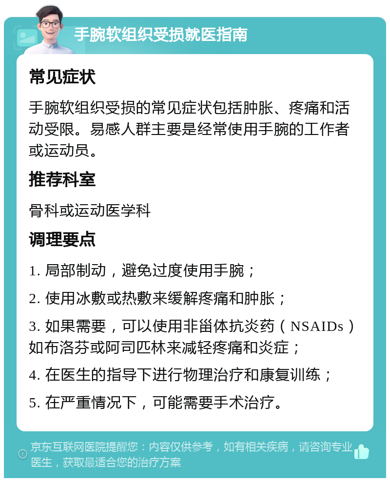 手腕软组织受损就医指南 常见症状 手腕软组织受损的常见症状包括肿胀、疼痛和活动受限。易感人群主要是经常使用手腕的工作者或运动员。 推荐科室 骨科或运动医学科 调理要点 1. 局部制动，避免过度使用手腕； 2. 使用冰敷或热敷来缓解疼痛和肿胀； 3. 如果需要，可以使用非甾体抗炎药（NSAIDs）如布洛芬或阿司匹林来减轻疼痛和炎症； 4. 在医生的指导下进行物理治疗和康复训练； 5. 在严重情况下，可能需要手术治疗。