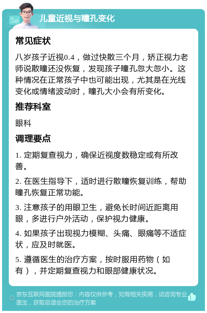 儿童近视与瞳孔变化 常见症状 八岁孩子近视0.4，做过快散三个月，矫正视力老师说散瞳还没恢复，发现孩子瞳孔忽大忽小。这种情况在正常孩子中也可能出现，尤其是在光线变化或情绪波动时，瞳孔大小会有所变化。 推荐科室 眼科 调理要点 1. 定期复查视力，确保近视度数稳定或有所改善。 2. 在医生指导下，适时进行散瞳恢复训练，帮助瞳孔恢复正常功能。 3. 注意孩子的用眼卫生，避免长时间近距离用眼，多进行户外活动，保护视力健康。 4. 如果孩子出现视力模糊、头痛、眼痛等不适症状，应及时就医。 5. 遵循医生的治疗方案，按时服用药物（如有），并定期复查视力和眼部健康状况。