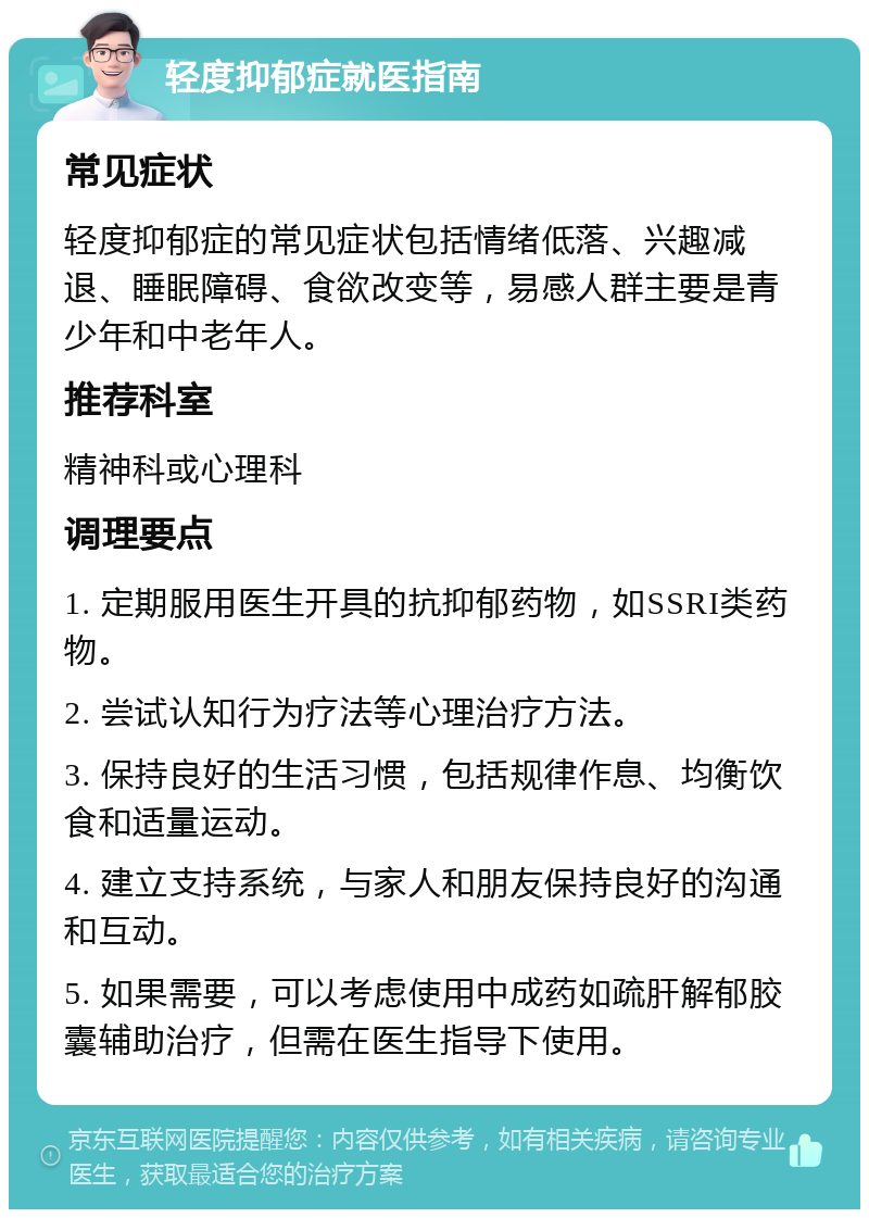 轻度抑郁症就医指南 常见症状 轻度抑郁症的常见症状包括情绪低落、兴趣减退、睡眠障碍、食欲改变等，易感人群主要是青少年和中老年人。 推荐科室 精神科或心理科 调理要点 1. 定期服用医生开具的抗抑郁药物，如SSRI类药物。 2. 尝试认知行为疗法等心理治疗方法。 3. 保持良好的生活习惯，包括规律作息、均衡饮食和适量运动。 4. 建立支持系统，与家人和朋友保持良好的沟通和互动。 5. 如果需要，可以考虑使用中成药如疏肝解郁胶囊辅助治疗，但需在医生指导下使用。