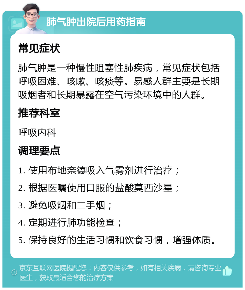 肺气肿出院后用药指南 常见症状 肺气肿是一种慢性阻塞性肺疾病，常见症状包括呼吸困难、咳嗽、咳痰等。易感人群主要是长期吸烟者和长期暴露在空气污染环境中的人群。 推荐科室 呼吸内科 调理要点 1. 使用布地奈德吸入气雾剂进行治疗； 2. 根据医嘱使用口服的盐酸莫西沙星； 3. 避免吸烟和二手烟； 4. 定期进行肺功能检查； 5. 保持良好的生活习惯和饮食习惯，增强体质。