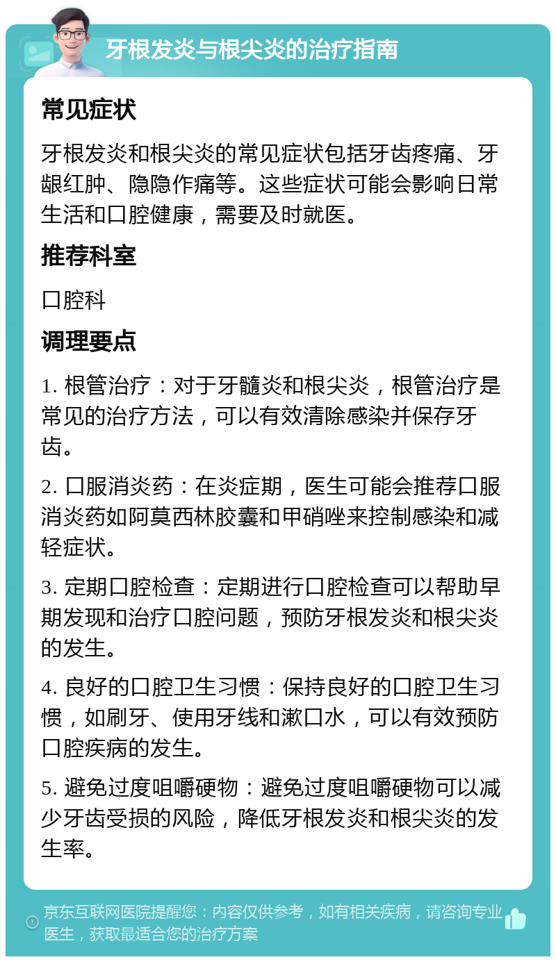 牙根发炎与根尖炎的治疗指南 常见症状 牙根发炎和根尖炎的常见症状包括牙齿疼痛、牙龈红肿、隐隐作痛等。这些症状可能会影响日常生活和口腔健康，需要及时就医。 推荐科室 口腔科 调理要点 1. 根管治疗：对于牙髓炎和根尖炎，根管治疗是常见的治疗方法，可以有效清除感染并保存牙齿。 2. 口服消炎药：在炎症期，医生可能会推荐口服消炎药如阿莫西林胶囊和甲硝唑来控制感染和减轻症状。 3. 定期口腔检查：定期进行口腔检查可以帮助早期发现和治疗口腔问题，预防牙根发炎和根尖炎的发生。 4. 良好的口腔卫生习惯：保持良好的口腔卫生习惯，如刷牙、使用牙线和漱口水，可以有效预防口腔疾病的发生。 5. 避免过度咀嚼硬物：避免过度咀嚼硬物可以减少牙齿受损的风险，降低牙根发炎和根尖炎的发生率。