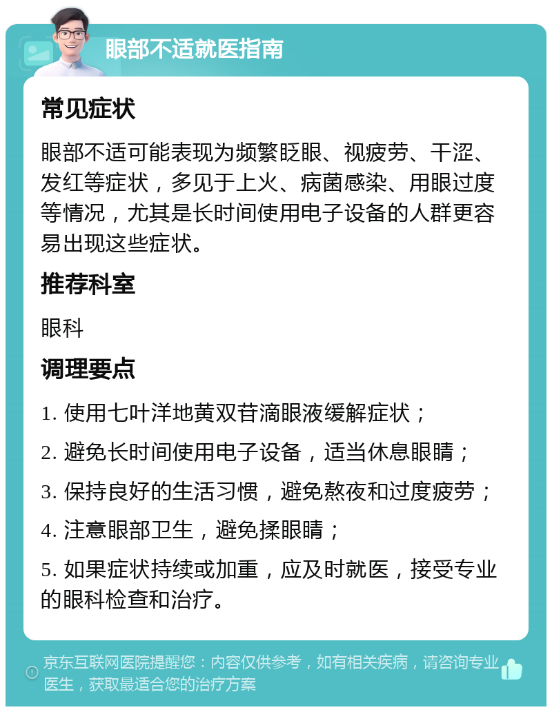 眼部不适就医指南 常见症状 眼部不适可能表现为频繁眨眼、视疲劳、干涩、发红等症状，多见于上火、病菌感染、用眼过度等情况，尤其是长时间使用电子设备的人群更容易出现这些症状。 推荐科室 眼科 调理要点 1. 使用七叶洋地黄双苷滴眼液缓解症状； 2. 避免长时间使用电子设备，适当休息眼睛； 3. 保持良好的生活习惯，避免熬夜和过度疲劳； 4. 注意眼部卫生，避免揉眼睛； 5. 如果症状持续或加重，应及时就医，接受专业的眼科检查和治疗。