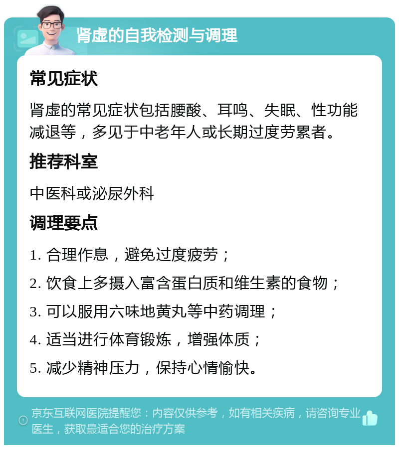 肾虚的自我检测与调理 常见症状 肾虚的常见症状包括腰酸、耳鸣、失眠、性功能减退等，多见于中老年人或长期过度劳累者。 推荐科室 中医科或泌尿外科 调理要点 1. 合理作息，避免过度疲劳； 2. 饮食上多摄入富含蛋白质和维生素的食物； 3. 可以服用六味地黄丸等中药调理； 4. 适当进行体育锻炼，增强体质； 5. 减少精神压力，保持心情愉快。