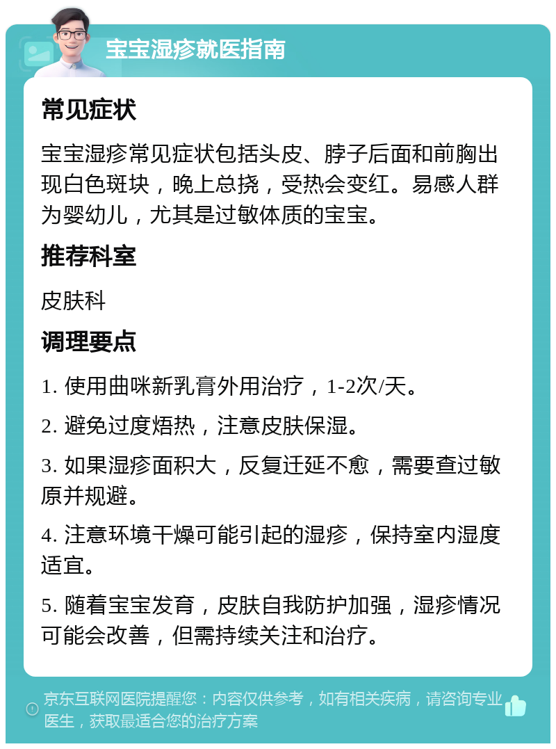 宝宝湿疹就医指南 常见症状 宝宝湿疹常见症状包括头皮、脖子后面和前胸出现白色斑块，晚上总挠，受热会变红。易感人群为婴幼儿，尤其是过敏体质的宝宝。 推荐科室 皮肤科 调理要点 1. 使用曲咪新乳膏外用治疗，1-2次/天。 2. 避免过度焐热，注意皮肤保湿。 3. 如果湿疹面积大，反复迁延不愈，需要查过敏原并规避。 4. 注意环境干燥可能引起的湿疹，保持室内湿度适宜。 5. 随着宝宝发育，皮肤自我防护加强，湿疹情况可能会改善，但需持续关注和治疗。