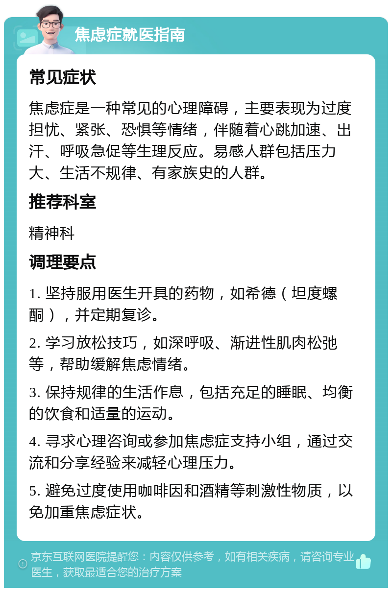 焦虑症就医指南 常见症状 焦虑症是一种常见的心理障碍，主要表现为过度担忧、紧张、恐惧等情绪，伴随着心跳加速、出汗、呼吸急促等生理反应。易感人群包括压力大、生活不规律、有家族史的人群。 推荐科室 精神科 调理要点 1. 坚持服用医生开具的药物，如希德（坦度螺酮），并定期复诊。 2. 学习放松技巧，如深呼吸、渐进性肌肉松弛等，帮助缓解焦虑情绪。 3. 保持规律的生活作息，包括充足的睡眠、均衡的饮食和适量的运动。 4. 寻求心理咨询或参加焦虑症支持小组，通过交流和分享经验来减轻心理压力。 5. 避免过度使用咖啡因和酒精等刺激性物质，以免加重焦虑症状。