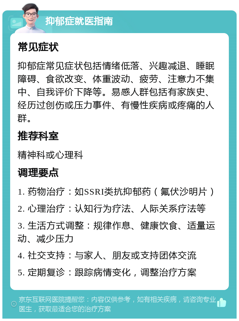 抑郁症就医指南 常见症状 抑郁症常见症状包括情绪低落、兴趣减退、睡眠障碍、食欲改变、体重波动、疲劳、注意力不集中、自我评价下降等。易感人群包括有家族史、经历过创伤或压力事件、有慢性疾病或疼痛的人群。 推荐科室 精神科或心理科 调理要点 1. 药物治疗：如SSRI类抗抑郁药（氟伏沙明片） 2. 心理治疗：认知行为疗法、人际关系疗法等 3. 生活方式调整：规律作息、健康饮食、适量运动、减少压力 4. 社交支持：与家人、朋友或支持团体交流 5. 定期复诊：跟踪病情变化，调整治疗方案