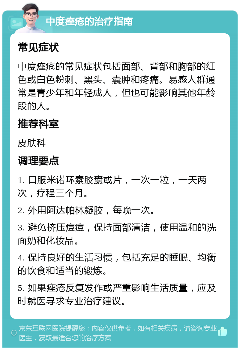 中度痤疮的治疗指南 常见症状 中度痤疮的常见症状包括面部、背部和胸部的红色或白色粉刺、黑头、囊肿和疼痛。易感人群通常是青少年和年轻成人，但也可能影响其他年龄段的人。 推荐科室 皮肤科 调理要点 1. 口服米诺环素胶囊或片，一次一粒，一天两次，疗程三个月。 2. 外用阿达帕林凝胶，每晚一次。 3. 避免挤压痘痘，保持面部清洁，使用温和的洗面奶和化妆品。 4. 保持良好的生活习惯，包括充足的睡眠、均衡的饮食和适当的锻炼。 5. 如果痤疮反复发作或严重影响生活质量，应及时就医寻求专业治疗建议。