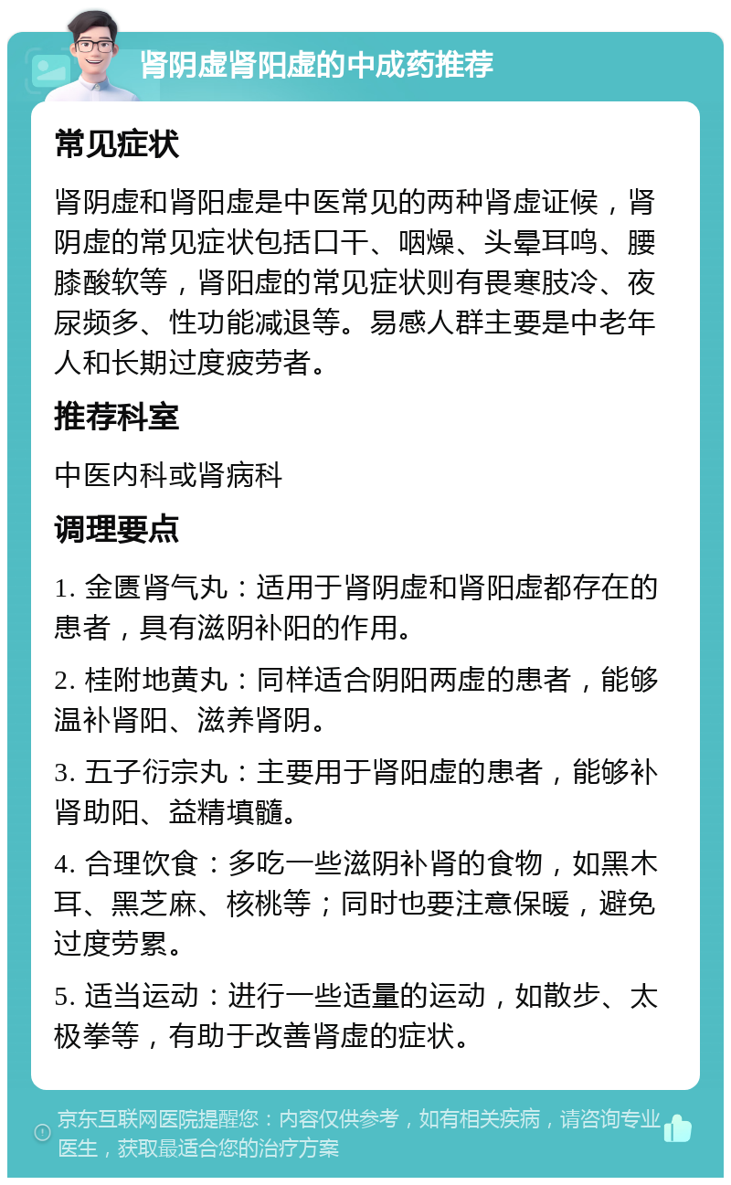 肾阴虚肾阳虚的中成药推荐 常见症状 肾阴虚和肾阳虚是中医常见的两种肾虚证候，肾阴虚的常见症状包括口干、咽燥、头晕耳鸣、腰膝酸软等，肾阳虚的常见症状则有畏寒肢冷、夜尿频多、性功能减退等。易感人群主要是中老年人和长期过度疲劳者。 推荐科室 中医内科或肾病科 调理要点 1. 金匮肾气丸：适用于肾阴虚和肾阳虚都存在的患者，具有滋阴补阳的作用。 2. 桂附地黄丸：同样适合阴阳两虚的患者，能够温补肾阳、滋养肾阴。 3. 五子衍宗丸：主要用于肾阳虚的患者，能够补肾助阳、益精填髓。 4. 合理饮食：多吃一些滋阴补肾的食物，如黑木耳、黑芝麻、核桃等；同时也要注意保暖，避免过度劳累。 5. 适当运动：进行一些适量的运动，如散步、太极拳等，有助于改善肾虚的症状。