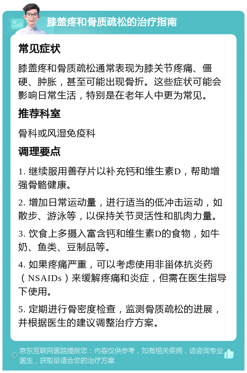 膝盖疼和骨质疏松的治疗指南 常见症状 膝盖疼和骨质疏松通常表现为膝关节疼痛、僵硬、肿胀，甚至可能出现骨折。这些症状可能会影响日常生活，特别是在老年人中更为常见。 推荐科室 骨科或风湿免疫科 调理要点 1. 继续服用善存片以补充钙和维生素D，帮助增强骨骼健康。 2. 增加日常运动量，进行适当的低冲击运动，如散步、游泳等，以保持关节灵活性和肌肉力量。 3. 饮食上多摄入富含钙和维生素D的食物，如牛奶、鱼类、豆制品等。 4. 如果疼痛严重，可以考虑使用非甾体抗炎药（NSAIDs）来缓解疼痛和炎症，但需在医生指导下使用。 5. 定期进行骨密度检查，监测骨质疏松的进展，并根据医生的建议调整治疗方案。